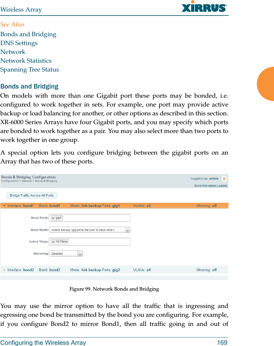 Wireless ArrayConfiguring the Wireless Array 169See AlsoBonds and BridgingDNS SettingsNetworkNetwork StatisticsSpanning Tree StatusBonds and BridgingOn models with more than one Gigabit port these ports may be bonded, i.e. configured to work together in sets. For example, one port may provide active backup or load balancing for another, or other options as described in this section. XR-6000 Series Arrays have four Gigabit ports, and you may specify which ports are bonded to work together as a pair. You may also select more than two ports to work together in one group.A special option lets you configure bridging between the gigabit ports on an Array that has two of these ports.Figure 99. Network Bonds and BridgingYou may use the mirror option to have all the traffic that is ingressing and egressing one bond be transmitted by the bond you are configuring. For example, if you configure Bond2 to mirror Bond1, then all traffic going in and out of 