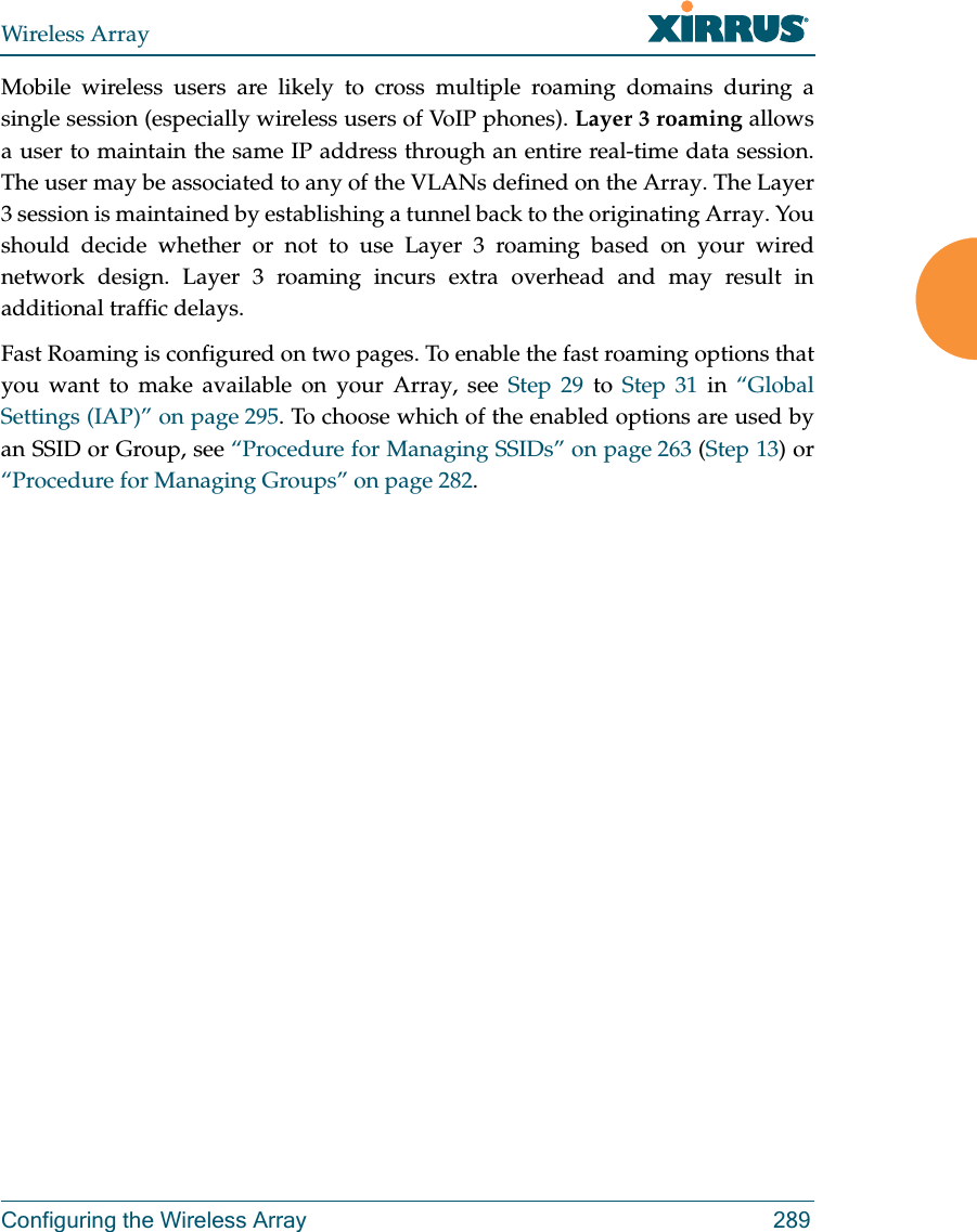 Wireless ArrayConfiguring the Wireless Array 289Mobile wireless users are likely to cross multiple roaming domains during a single session (especially wireless users of VoIP phones). Layer 3 roaming allows a user to maintain the same IP address through an entire real-time data session. The user may be associated to any of the VLANs defined on the Array. The Layer 3 session is maintained by establishing a tunnel back to the originating Array. You should decide whether or not to use Layer 3 roaming based on your wired network design. Layer 3 roaming incurs extra overhead and may result in additional traffic delays. Fast Roaming is configured on two pages. To enable the fast roaming options that you want to make available on your Array, see Step 29 to Step 31 in “Global Settings (IAP)” on page 295. To choose which of the enabled options are used by an SSID or Group, see “Procedure for Managing SSIDs” on page 263 (Step 13) or “Procedure for Managing Groups” on page 282. 