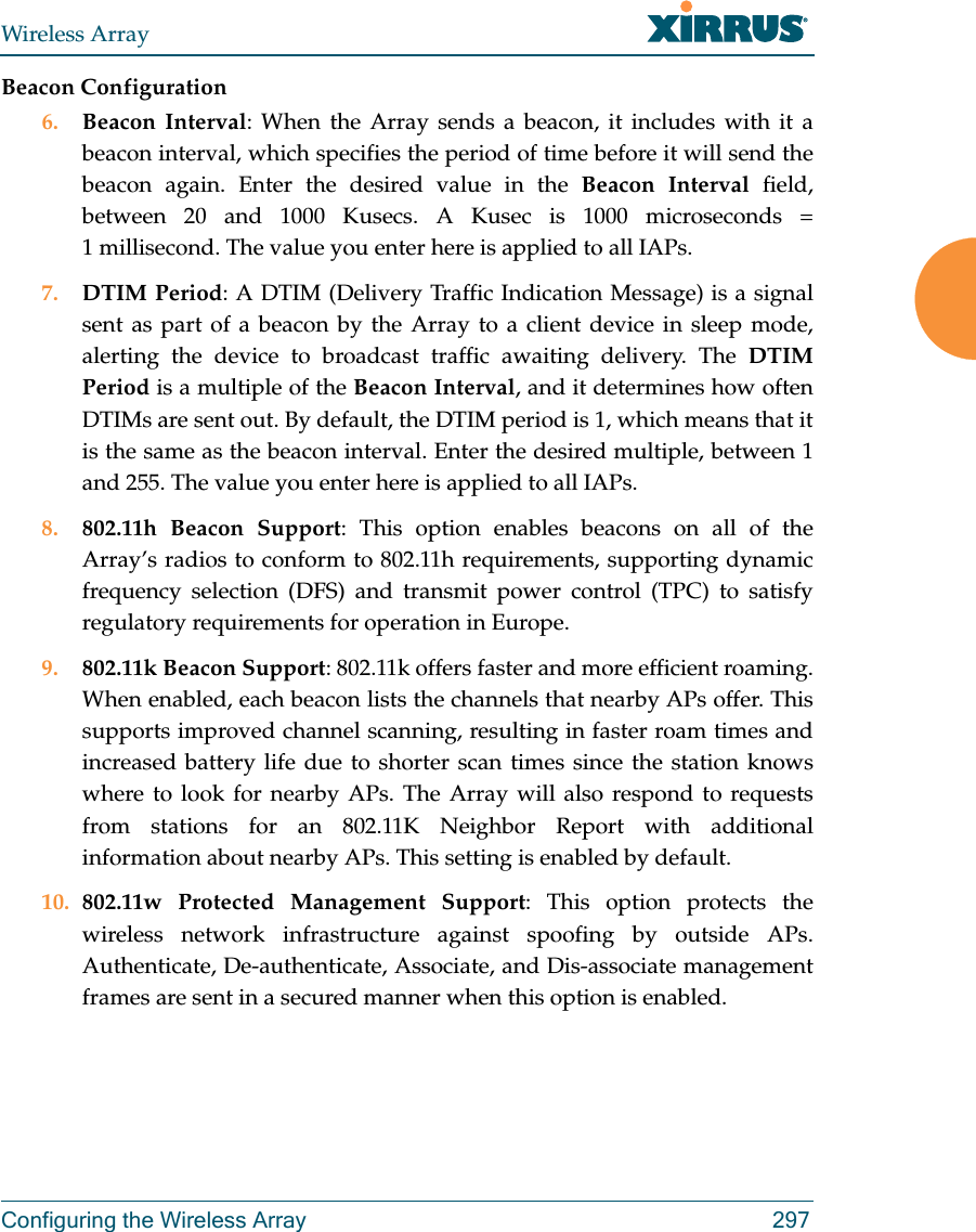 Wireless ArrayConfiguring the Wireless Array 297Beacon Configuration6. Beacon Interval: When the Array sends a beacon, it includes with it a beacon interval, which specifies the period of time before it will send the beacon again. Enter the desired value in the Beacon Interval field, between 20 and 1000 Kusecs. A Kusec is 1000 microseconds = 1 millisecond. The value you enter here is applied to all IAPs.7. DTIM Period: A DTIM (Delivery Traffic Indication Message) is a signal sent as part of a beacon by the Array to a client device in sleep mode, alerting the device to broadcast traffic awaiting delivery. The DTIM Period is a multiple of the Beacon Interval, and it determines how often DTIMs are sent out. By default, the DTIM period is 1, which means that it is the same as the beacon interval. Enter the desired multiple, between 1 and 255. The value you enter here is applied to all IAPs.8. 802.11h Beacon Support: This option enables beacons on all of the Array’s radios to conform to 802.11h requirements, supporting dynamic frequency selection (DFS) and transmit power control (TPC) to satisfy regulatory requirements for operation in Europe. 9. 802.11k Beacon Support: 802.11k offers faster and more efficient roaming. When enabled, each beacon lists the channels that nearby APs offer. This supports improved channel scanning, resulting in faster roam times and increased battery life due to shorter scan times since the station knows where to look for nearby APs. The Array will also respond to requests from stations for an 802.11K Neighbor Report with additional information about nearby APs. This setting is enabled by default. 10. 802.11w Protected Management Support: This option protects the wireless network infrastructure against spoofing by outside APs. Authenticate, De-authenticate, Associate, and Dis-associate management frames are sent in a secured manner when this option is enabled.   