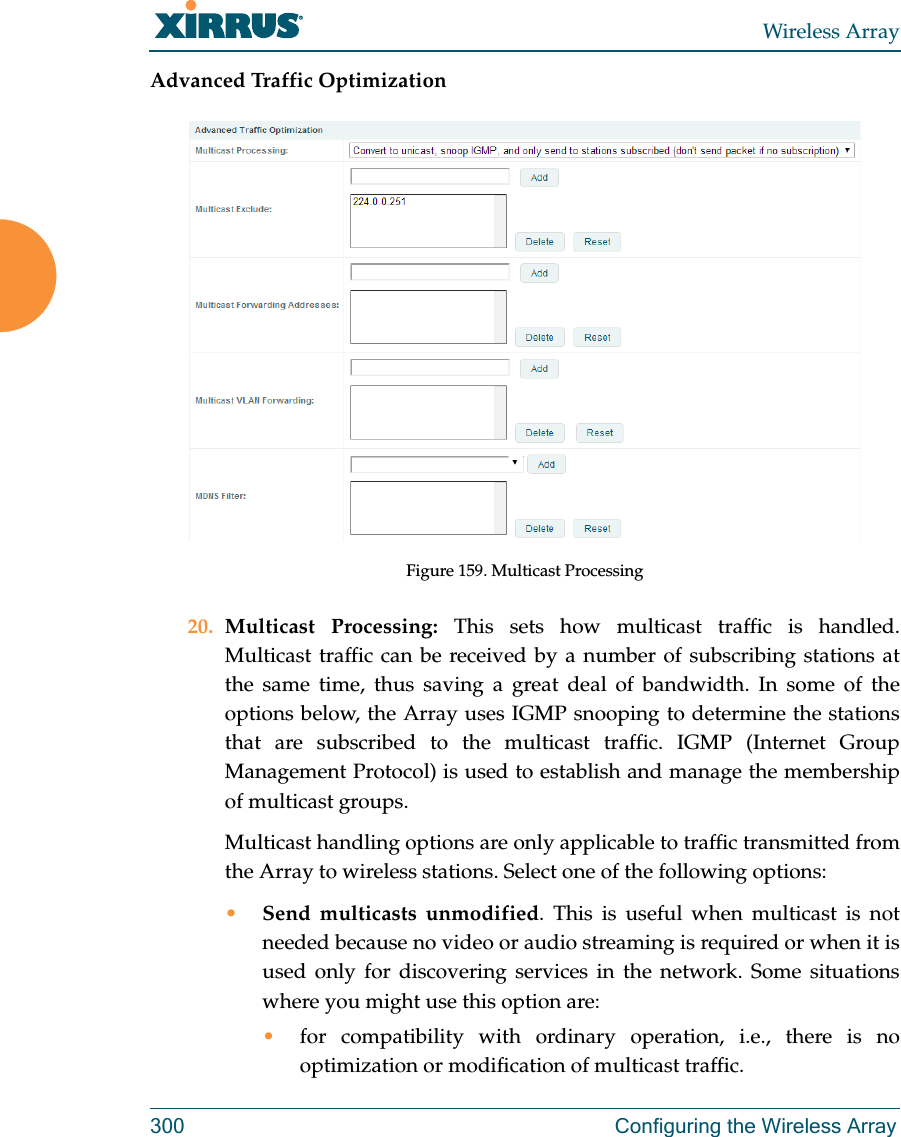 Wireless Array300 Configuring the Wireless ArrayAdvanced Traffic OptimizationFigure 159. Multicast Processing20. Multicast Processing: This sets how multicast traffic is handled. Multicast traffic can be received by a number of subscribing stations at the same time, thus saving a great deal of bandwidth. In some of the options below, the Array uses IGMP snooping to determine the stations that are subscribed to the multicast traffic. IGMP (Internet Group Management Protocol) is used to establish and manage the membership of multicast groups. Multicast handling options are only applicable to traffic transmitted from the Array to wireless stations. Select one of the following options:•Send multicasts unmodified. This is useful when multicast is not needed because no video or audio streaming is required or when it is used only for discovering services in the network. Some situations where you might use this option are: •for compatibility with ordinary operation, i.e., there is no optimization or modification of multicast traffic. 