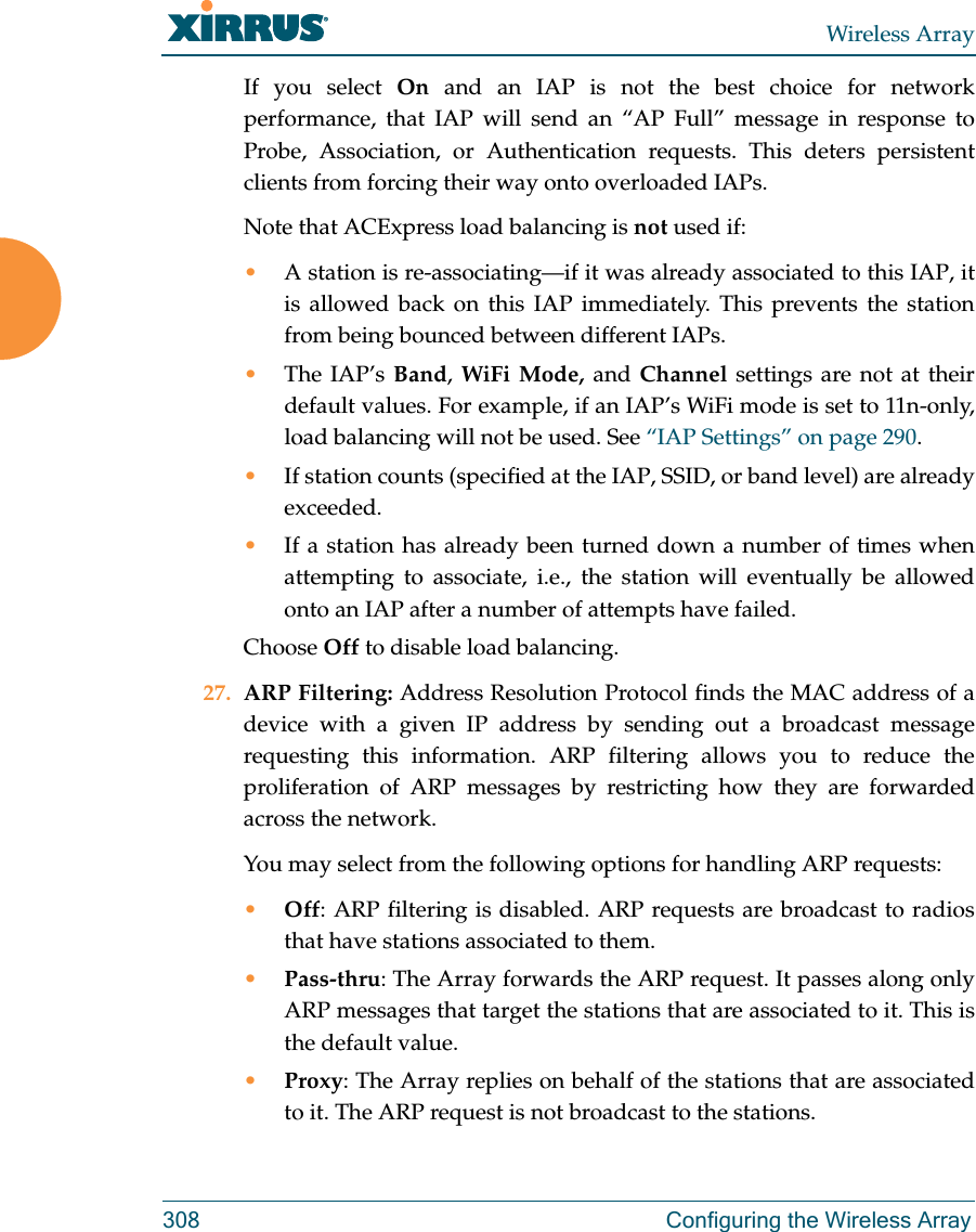 Wireless Array308 Configuring the Wireless ArrayIf you select On  and an IAP is not the best choice for network performance, that IAP will send an “AP Full” message in response to Probe, Association, or Authentication requests. This deters persistent clients from forcing their way onto overloaded IAPs. Note that ACExpress load balancing is not used if:•A station is re-associating—if it was already associated to this IAP, it is allowed back on this IAP immediately. This prevents the station from being bounced between different IAPs.•The IAP’s Band, WiFi Mode, and Channel settings are not at their default values. For example, if an IAP’s WiFi mode is set to 11n-only, load balancing will not be used. See “IAP Settings” on page 290. •If station counts (specified at the IAP, SSID, or band level) are already exceeded.•If a station has already been turned down a number of times when attempting to associate, i.e., the station will eventually be allowed onto an IAP after a number of attempts have failed.Choose Off to disable load balancing. 27. ARP Filtering: Address Resolution Protocol finds the MAC address of a device with a given IP address by sending out a broadcast message requesting this information. ARP filtering allows you to reduce the proliferation of ARP messages by restricting how they are forwarded across the network. You may select from the following options for handling ARP requests:•Off: ARP filtering is disabled. ARP requests are broadcast to radios that have stations associated to them. •Pass-thru: The Array forwards the ARP request. It passes along only ARP messages that target the stations that are associated to it. This is the default value. •Proxy: The Array replies on behalf of the stations that are associated to it. The ARP request is not broadcast to the stations. 