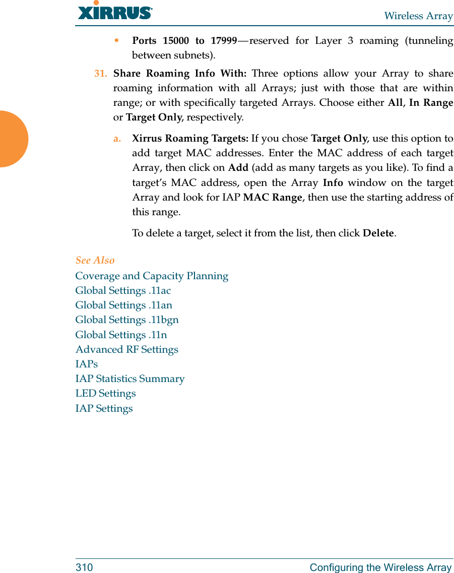 Wireless Array310 Configuring the Wireless Array•Ports 15000 to 17999 — reserved for Layer 3 roaming (tunneling between subnets).31. Share Roaming Info With: Three options allow your Array to share roaming information with all Arrays; just with those that are within range; or with specifically targeted Arrays. Choose either All, In Rangeor Tar get On ly, respectively.a. Xirrus Roaming Targets: If you chose Ta rge t  Onl y, use this option to add target MAC addresses. Enter the MAC address of each target Array, then click on Add (add as many targets as you like). To find a target’s MAC address, open the Array Info window on the target Array and look for IAP MAC Range, then use the starting address of this range. To delete a target, select it from the list, then click Delete.See AlsoCoverage and Capacity PlanningGlobal Settings .11acGlobal Settings .11anGlobal Settings .11bgnGlobal Settings .11nAdvanced RF SettingsIAPsIAP Statistics SummaryLED SettingsIAP Settings