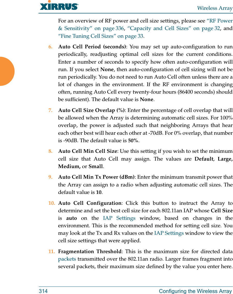 Wireless Array314 Configuring the Wireless ArrayFor an overview of RF power and cell size settings, please see “RF Power &amp; Sensitivity” on page 336,  “Capacity and Cell Sizes” on page 32, and “Fine Tuning Cell Sizes” on page 33. 6. Auto Cell Period (seconds): You may set up auto-configuration to run periodically, readjusting optimal cell sizes for the current conditions. Enter a number of seconds to specify how often auto-configuration will run. If you select None, then auto-configuration of cell sizing will not be run periodically. You do not need to run Auto Cell often unless there are a lot of changes in the environment. If the RF environment is changing often, running Auto Cell every twenty-four hours (86400 seconds) should be sufficient). The default value is None.7. Auto Cell Size Overlap (%): Enter the percentage of cell overlap that will be allowed when the Array is determining automatic cell sizes. For 100% overlap, the power is adjusted such that neighboring Arrays that hear each other best will hear each other at -70dB. For 0% overlap, that number is -90dB. The default value is 50%.8. Auto Cell Min Cell Size: Use this setting if you wish to set the minimum cell size that Auto Cell may assign. The values are Default,  Large, Medium, or Small.9. Auto Cell Min Tx Power (dBm): Enter the minimum transmit power that the Array can assign to a radio when adjusting automatic cell sizes. The default value is 10.10. Auto Cell Configuration: Click this button to instruct the Array to determine and set the best cell size for each 802.11an IAP whose Cell Sizeis  auto on the IAP Settings window, based on changes in the environment. This is the recommended method for setting cell size. You may look at the Tx and Rx values on the IAP Settings window to view the cell size settings that were applied. 11. Fragmentation Threshold: This is the maximum size for directed data packets transmitted over the 802.11an radio. Larger frames fragment into several packets, their maximum size defined by the value you enter here. 