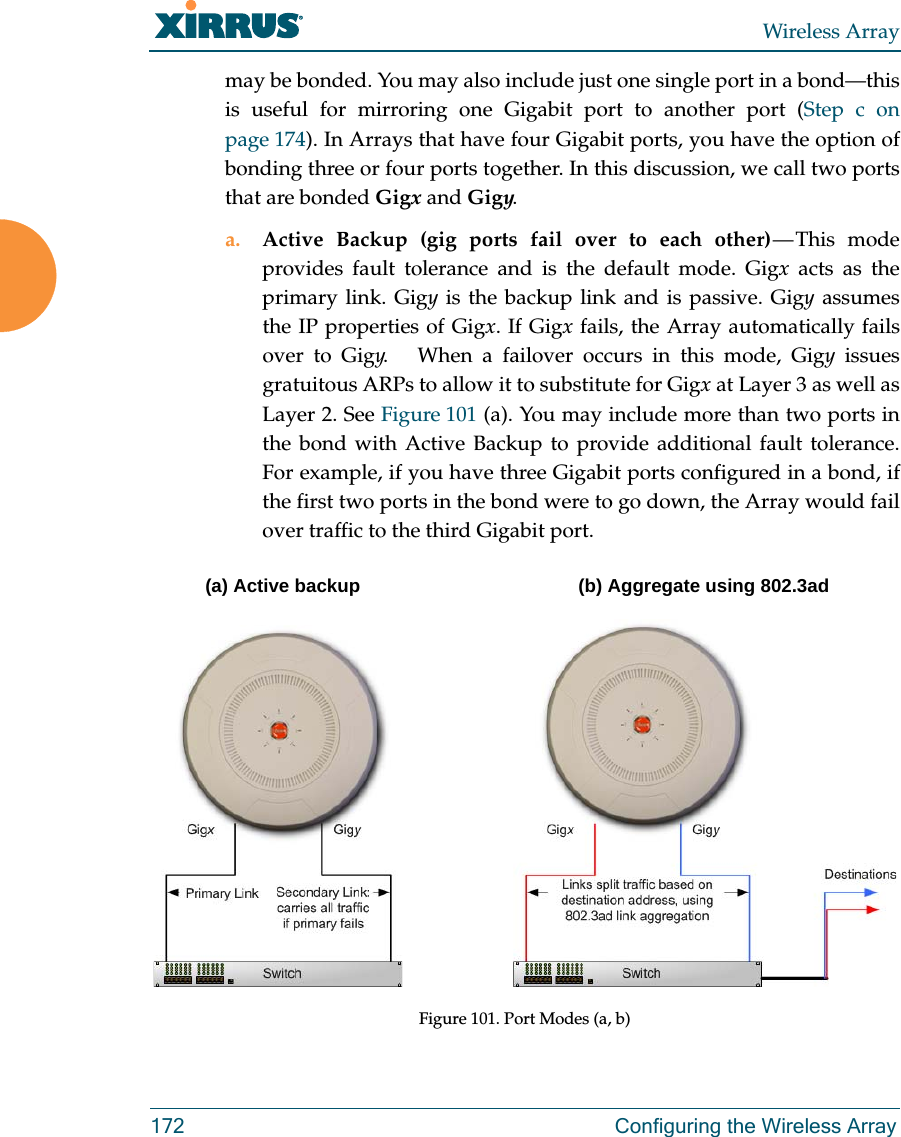 Wireless Array172 Configuring the Wireless Arraymay be bonded. You may also include just one single port in a bond—this is useful for mirroring one Gigabit port to another port (Step c on page 174). In Arrays that have four Gigabit ports, you have the option of bonding three or four ports together. In this discussion, we call two ports that are bonded Gigx and Gigy. a. Active Backup (gig ports fail over to each other) — This  mode provides fault tolerance and is the default mode. Gigx acts as the primary link. Gigy is the backup link and is passive. Gigy assumes the IP properties of Gigx. If Gigx fails, the Array automatically fails over to Gigy.   When a failover occurs in this mode, Gigy issues gratuitous ARPs to allow it to substitute for Gigx at Layer 3 as well as Layer 2. See Figure 101 (a). You may include more than two ports in the bond with Active Backup to provide additional fault tolerance. For example, if you have three Gigabit ports configured in a bond, if the first two ports in the bond were to go down, the Array would fail over traffic to the third Gigabit port. Figure 101. Port Modes (a, b) (a) Active backup (b) Aggregate using 802.3ad