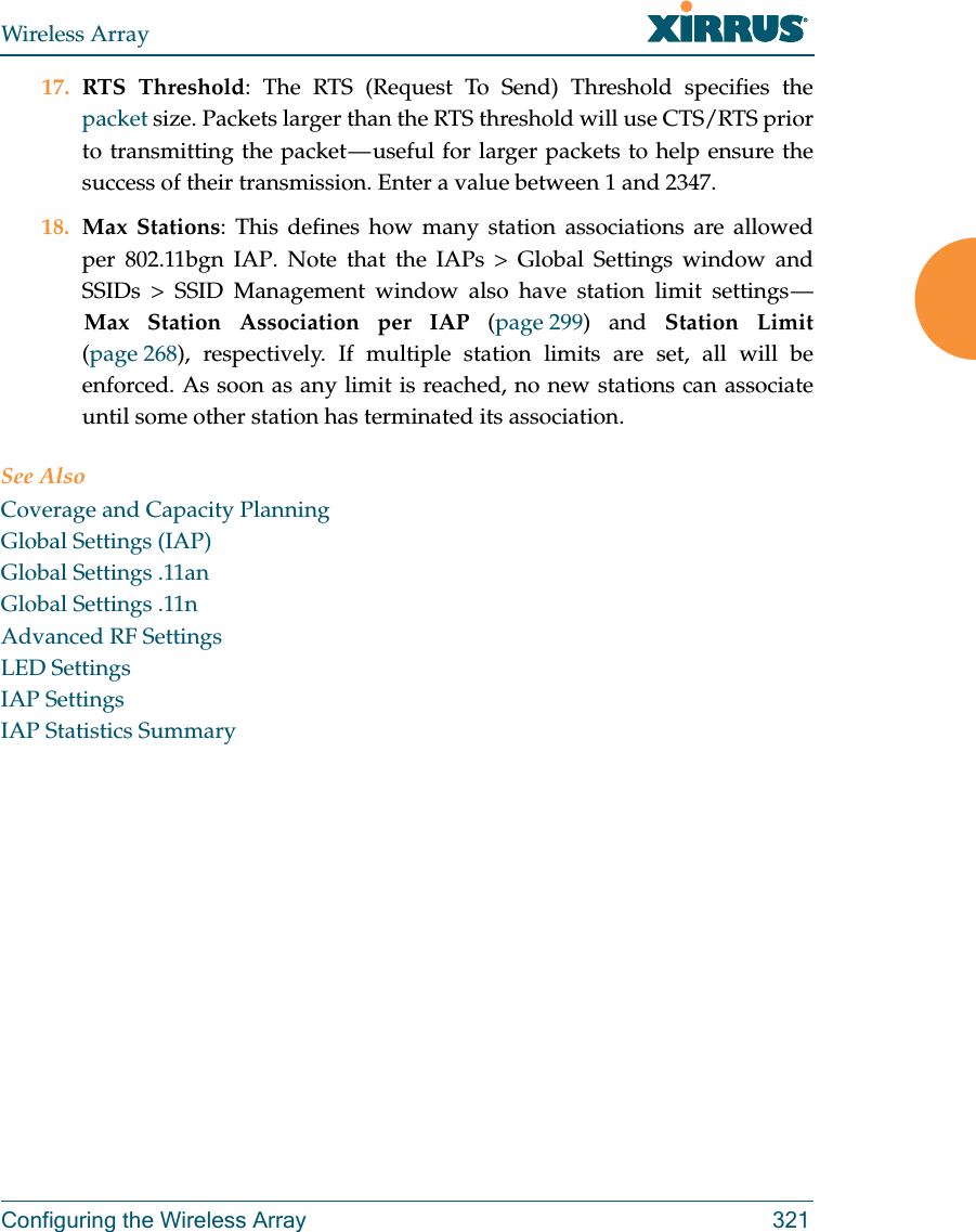 Wireless ArrayConfiguring the Wireless Array 32117. RTS Threshold: The RTS (Request To Send) Threshold specifies the packet size. Packets larger than the RTS threshold will use CTS/RTS prior to transmitting the packet — useful for larger packets to help ensure the success of their transmission. Enter a value between 1 and 2347.18. Max Stations: This defines how many station associations are allowed per 802.11bgn IAP. Note that the IAPs &gt; Global Settings window and SSIDs &gt; SSID Management window also have station limit settings — Max Station Association per IAP (page 299) and Station Limit(page 268), respectively. If multiple station limits are set, all will be enforced. As soon as any limit is reached, no new stations can associate until some other station has terminated its association. See AlsoCoverage and Capacity PlanningGlobal Settings (IAP)Global Settings .11anGlobal Settings .11nAdvanced RF SettingsLED SettingsIAP SettingsIAP Statistics Summary