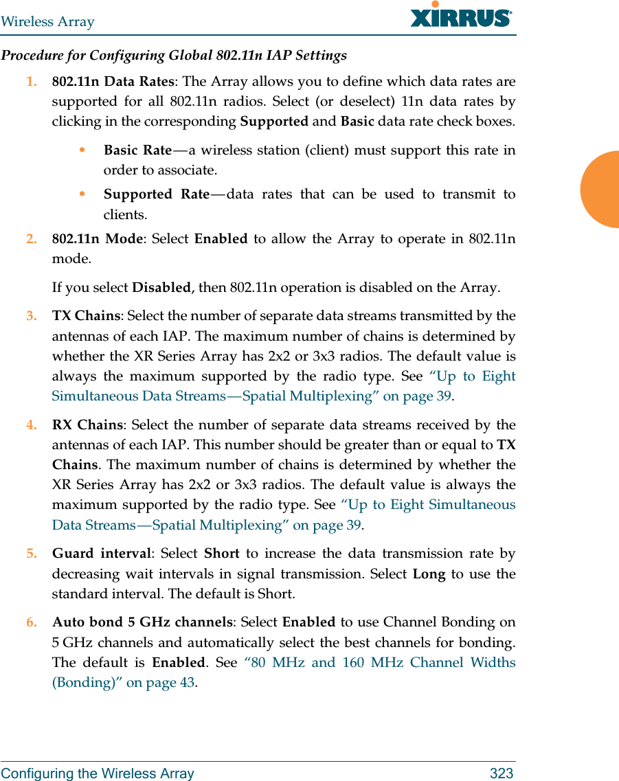 Wireless ArrayConfiguring the Wireless Array 323Procedure for Configuring Global 802.11n IAP Settings1. 802.11n Data Rates: The Array allows you to define which data rates are supported for all 802.11n radios. Select (or deselect) 11n data rates by clicking in the corresponding Supported and Basic data rate check boxes.•Basic Rate — a wireless station (client) must support this rate in order to associate.•Supported Rate — data rates that can be used to transmit to clients.2. 802.11n Mode: Select Enabled to allow the Array to operate in 802.11n mode. If you select Disabled, then 802.11n operation is disabled on the Array. 3. TX Chains: Select the number of separate data streams transmitted by the antennas of each IAP. The maximum number of chains is determined by whether the XR Series Array has 2x2 or 3x3 radios. The default value is always the maximum supported by the radio type. See “Up to Eight Simultaneous Data Streams — Spatial Multiplexing” on page 39.4. RX Chains: Select the number of separate data streams received by the antennas of each IAP. This number should be greater than or equal to TX Chains. The maximum number of chains is determined by whether the XR Series Array has 2x2 or 3x3 radios. The default value is always the maximum supported by the radio type. See “Up to Eight Simultaneous Data Streams — Spatial Multiplexing” on page 39.5. Guard interval: Select Short to increase the data transmission rate by decreasing wait intervals in signal transmission. Select Long to use the standard interval. The default is Short. 6. Auto bond 5 GHz channels: Select Enabled to use Channel Bonding on 5 GHz channels and automatically select the best channels for bonding. The default is Enabled. See “80 MHz and 160 MHz Channel Widths (Bonding)” on page 43.