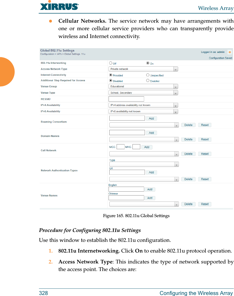 Wireless Array328 Configuring the Wireless ArrayCellular Networks. The service network may have arrangements with one or more cellular service providers who can transparently provide wireless and Internet connectivity.Figure 165. 802.11u Global SettingsProcedure for Configuring 802.11u SettingsUse this window to establish the 802.11u configuration. 1. 802.11u Internetworking. Click On to enable 802.11u protocol operation.2. Access Network Type: This indicates the type of network supported by the access point. The choices are: