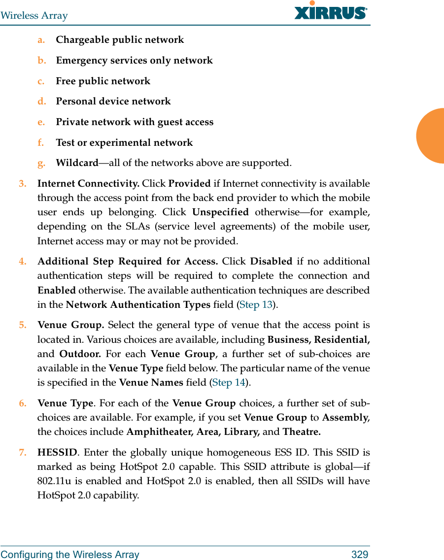 Wireless ArrayConfiguring the Wireless Array 329a. Chargeable public networkb. Emergency services only networkc. Free public networkd. Personal device networke. Private network with guest accessf. Test or experimental networkg. Wildcard—all of the networks above are supported. 3. Internet Connectivity. Click Provided if Internet connectivity is available through the access point from the back end provider to which the mobile user ends up belonging. Click Unspecified otherwise—for example, depending on the SLAs (service level agreements) of the mobile user, Internet access may or may not be provided. 4. Additional Step Required for Access. Click Disabled if no additional authentication steps will be required to complete the connection and Enabled otherwise. The available authentication techniques are described in the Network Authentication Types field (Step 13).5. Venue Group. Select the general type of venue that the access point is located in. Various choices are available, including Business, Residential, and  Outdoor. For each Venu e Gr oup , a further set of sub-choices are available in the Venu e Type  field below. The particular name of the venue is specified in the Ven ue Nam es  field (Step 14).6. Venue Type. For each of the Venue Group choices, a further set of sub-choices are available. For example, if you set Venue Group to Assembly, the choices include Amphitheater, Area, Library, and Theatre.7. HESSID. Enter the globally unique homogeneous ESS ID. This SSID is marked as being HotSpot 2.0 capable. This SSID attribute is global—if 802.11u is enabled and HotSpot 2.0 is enabled, then all SSIDs will have HotSpot 2.0 capability. 