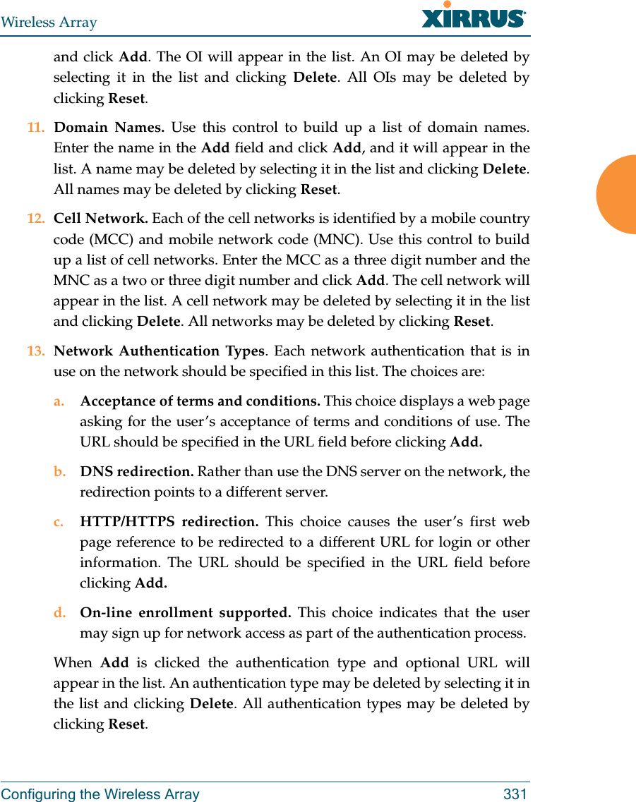 Wireless ArrayConfiguring the Wireless Array 331and click Add. The OI will appear in the list. An OI may be deleted by selecting it in the list and clicking Delete. All OIs may be deleted by clicking Reset.11. Domain Names. Use this control to build up a list of domain names. Enter the name in the Add field and click Add, and it will appear in the list. A name may be deleted by selecting it in the list and clicking Delete. All names may be deleted by clicking Reset.12. Cell Network. Each of the cell networks is identified by a mobile country code (MCC) and mobile network code (MNC). Use this control to build up a list of cell networks. Enter the MCC as a three digit number and the MNC as a two or three digit number and click Add. The cell network will appear in the list. A cell network may be deleted by selecting it in the list and clicking Delete. All networks may be deleted by clicking Reset.13. Network Authentication Types. Each network authentication that is in use on the network should be specified in this list. The choices are:a. Acceptance of terms and conditions. This choice displays a web page asking for the user’s acceptance of terms and conditions of use. The URL should be specified in the URL field before clicking Add.b. DNS redirection. Rather than use the DNS server on the network, the redirection points to a different server. c. HTTP/HTTPS redirection. This choice causes the user’s first web page reference to be redirected to a different URL for login or other information. The URL should be specified in the URL field before clicking Add.d. On-line enrollment supported. This choice indicates that the user may sign up for network access as part of the authentication process.When  Add  is clicked the authentication type and optional URL will appear in the list. An authentication type may be deleted by selecting it in the list and clicking Delete. All authentication types may be deleted by clicking Reset.