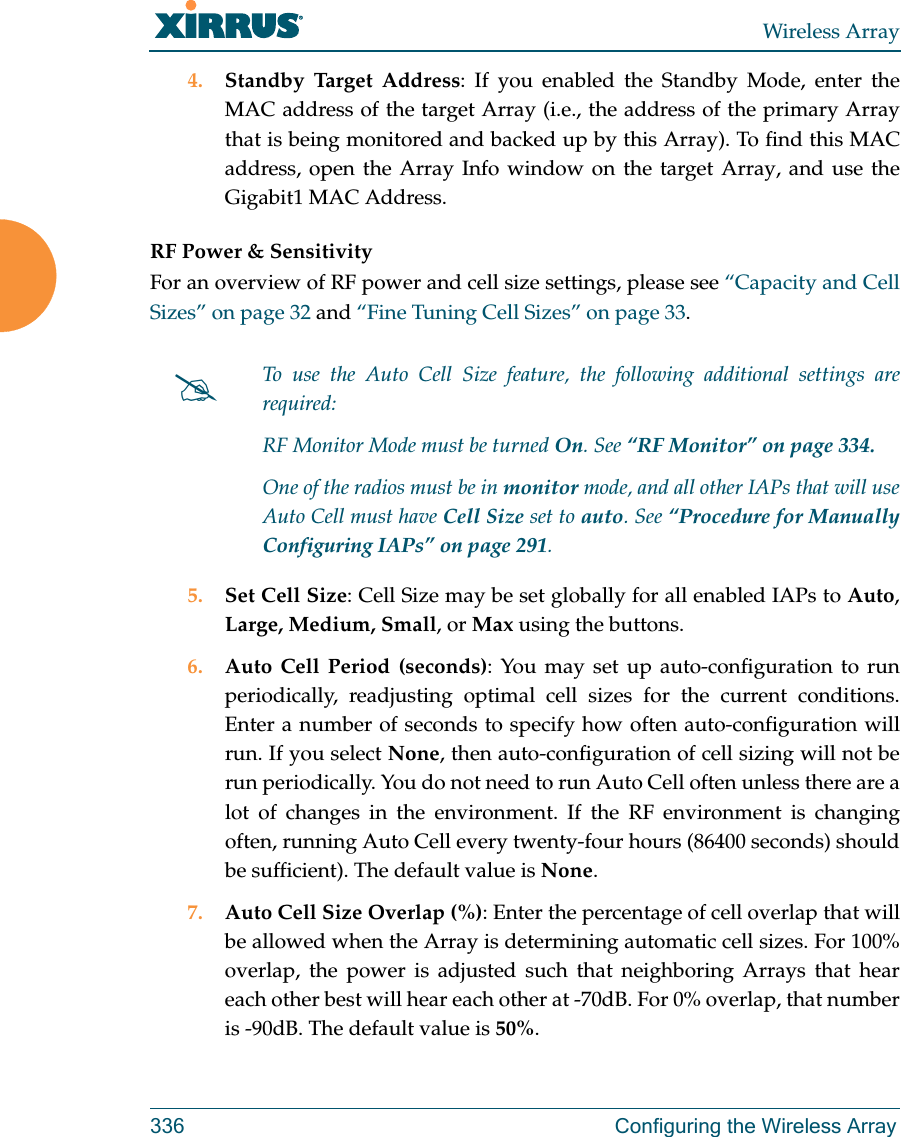 Wireless Array336 Configuring the Wireless Array4. Standby Target Address: If you enabled the Standby Mode, enter the MAC address of the target Array (i.e., the address of the primary Array that is being monitored and backed up by this Array). To find this MAC address, open the Array Info window on the target Array, and use the Gigabit1 MAC Address.RF Power &amp; Sensitivity For an overview of RF power and cell size settings, please see “Capacity and Cell Sizes” on page 32 and “Fine Tuning Cell Sizes” on page 33. 5. Set Cell Size: Cell Size may be set globally for all enabled IAPs to Auto, Large, Medium, Small, or Max using the buttons. 6. Auto Cell Period (seconds): You may set up auto-configuration to run periodically, readjusting optimal cell sizes for the current conditions. Enter a number of seconds to specify how often auto-configuration will run. If you select None, then auto-configuration of cell sizing will not be run periodically. You do not need to run Auto Cell often unless there are a lot of changes in the environment. If the RF environment is changing often, running Auto Cell every twenty-four hours (86400 seconds) should be sufficient). The default value is None.7. Auto Cell Size Overlap (%): Enter the percentage of cell overlap that will be allowed when the Array is determining automatic cell sizes. For 100% overlap, the power is adjusted such that neighboring Arrays that hear each other best will hear each other at -70dB. For 0% overlap, that number is -90dB. The default value is 50%.To use the Auto Cell Size feature, the following additional settings are required: RF Monitor Mode must be turned On. See “RF Monitor” on page 334. One of the radios must be in monitor mode, and all other IAPs that will use Auto Cell must have Cell Size set to auto. See “Procedure for Manually Configuring IAPs” on page 291. 