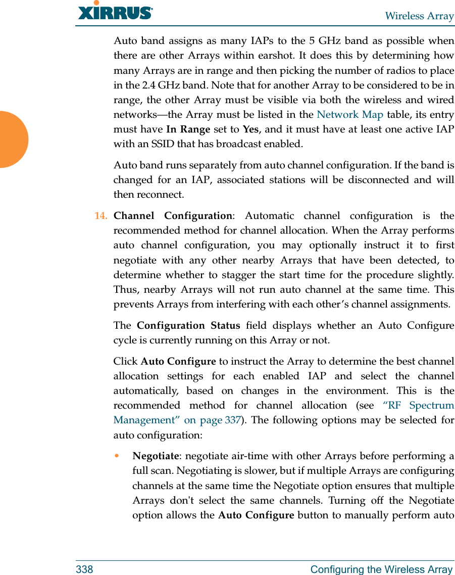 Wireless Array338 Configuring the Wireless ArrayAuto band assigns as many IAPs to the 5 GHz band as possible when there are other Arrays within earshot. It does this by determining how many Arrays are in range and then picking the number of radios to place in the 2.4 GHz band. Note that for another Array to be considered to be in range, the other Array must be visible via both the wireless and wired networks—the Array must be listed in the Network Map table, its entry must have In Range set to Yes, and it must have at least one active IAPwith an SSID that has broadcast enabled.Auto band runs separately from auto channel configuration. If the band is changed for an IAP, associated stations will be disconnected and will then reconnect. 14. Channel Configuration: Automatic channel configuration is the recommended method for channel allocation. When the Array performs auto channel configuration, you may optionally instruct it to first negotiate with any other nearby Arrays that have been detected, to determine whether to stagger the start time for the procedure slightly. Thus, nearby Arrays will not run auto channel at the same time. This prevents Arrays from interfering with each other’s channel assignments. The  Configuration Status field displays whether an Auto Configurecycle is currently running on this Array or not. Click Auto Configure to instruct the Array to determine the best channel allocation settings for each enabled IAP and select the channel automatically, based on changes in the environment. This is the recommended method for channel allocation (see “RF Spectrum Management” on page 337). The following options may be selected for auto configuration: •Negotiate: negotiate air-time with other Arrays before performing a full scan. Negotiating is slower, but if multiple Arrays are configuring channels at the same time the Negotiate option ensures that multiple Arrays don&apos;t select the same channels. Turning off the Negotiate option allows the Auto Configure button to manually perform auto 
