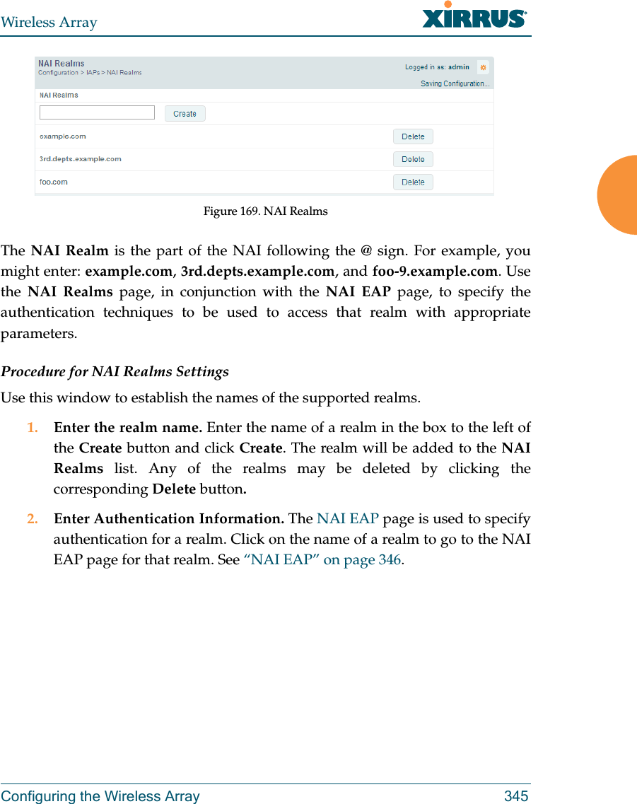 Wireless ArrayConfiguring the Wireless Array 345Figure 169. NAI Realms The NAI Realm is the part of the NAI following the @ sign. For example, you might enter: example.com, 3rd.depts.example.com, and foo-9.example.com. Use the  NAI Realms page, in conjunction with the NAI EAP page, to specify the authentication techniques to be used to access that realm with appropriate parameters.Procedure for NAI Realms SettingsUse this window to establish the names of the supported realms. 1. Enter the realm name. Enter the name of a realm in the box to the left of the Create button and click Create. The realm will be added to the NAI Realms list. Any of the realms may be deleted by clicking the corresponding Delete button.2. Enter Authentication Information. The NAI EAP page is used to specify authentication for a realm. Click on the name of a realm to go to the NAI EAP page for that realm. See “NAI EAP” on page 346. 