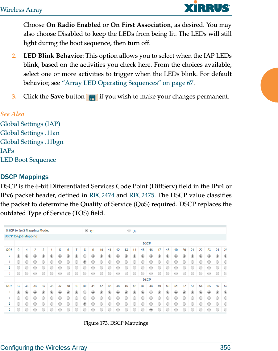 Wireless ArrayConfiguring the Wireless Array 355Choose On Radio Enabled or On First Association, as desired. You may also choose Disabled to keep the LEDs from being lit. The LEDs will still light during the boot sequence, then turn off. 2. LED Blink Behavior: This option allows you to select when the IAP LEDs blink, based on the activities you check here. From the choices available, select one or more activities to trigger when the LEDs blink. For default behavior, see “Array LED Operating Sequences” on page 67.3. Click the Save button   if you wish to make your changes permanent.See AlsoGlobal Settings (IAP)Global Settings .11anGlobal Settings .11bgnIAPsLED Boot SequenceDSCP MappingsDSCP is the 6-bit Differentiated Services Code Point (DiffServ) field in the IPv4 or IPv6 packet header, defined in RFC2474 and RFC2475. The DSCP value classifies the packet to determine the Quality of Service (QoS) required. DSCP replaces the outdated Type of Service (TOS) field. Figure 173. DSCP Mappings