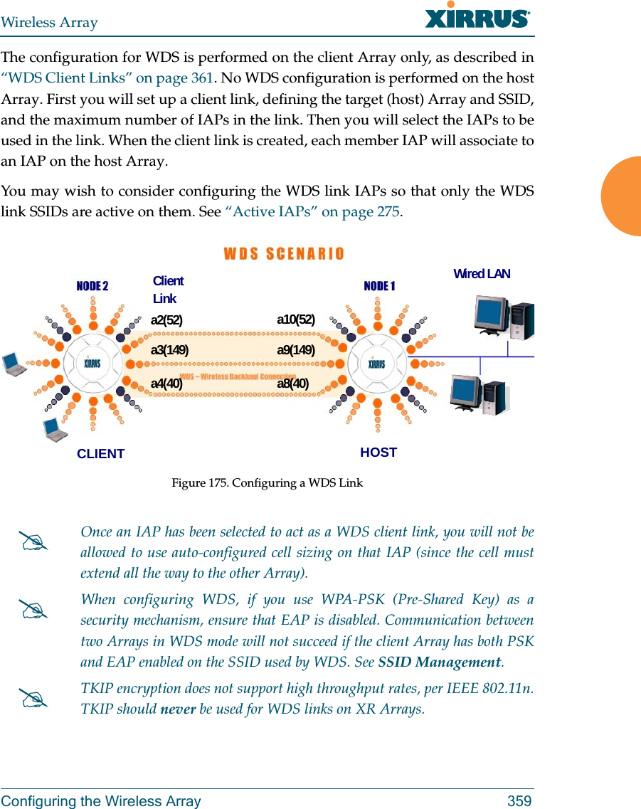 Wireless ArrayConfiguring the Wireless Array 359The configuration for WDS is performed on the client Array only, as described in “WDS Client Links” on page 361. No WDS configuration is performed on the host Array. First you will set up a client link, defining the target (host) Array and SSID, and the maximum number of IAPs in the link. Then you will select the IAPs to be used in the link. When the client link is created, each member IAP will associate to an IAP on the host Array. You may wish to consider configuring the WDS link IAPs so that only the WDS link SSIDs are active on them. See “Active IAPs” on page 275. Figure 175. Configuring a WDS Link Once an IAP has been selected to act as a WDS client link, you will not be allowed to use auto-configured cell sizing on that IAP (since the cell must extend all the way to the other Array). When configuring WDS, if you use WPA-PSK (Pre-Shared Key) as a security mechanism, ensure that EAP is disabled. Communication between two Arrays in WDS mode will not succeed if the client Array has both PSK and EAP enabled on the SSID used by WDS. See SSID Management. TKIP encryption does not support high throughput rates, per IEEE 802.11n. TKIP should never be used for WDS links on XR Arrays. a2(52)a3(149)a4(40)a10(52)a9(149)a8(40)CLIENT HOSTWired LANClient Link