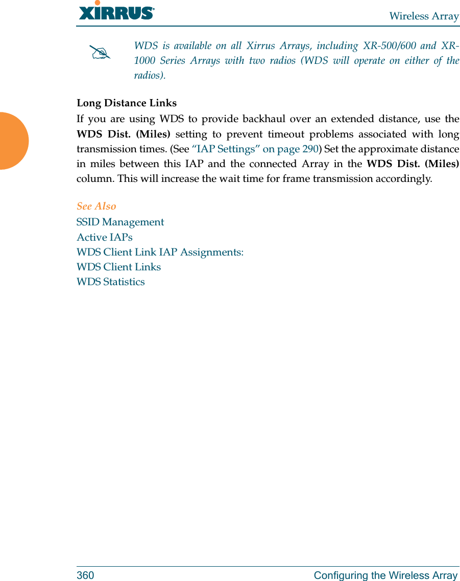 Wireless Array360 Configuring the Wireless ArrayLong Distance LinksIf you are using WDS to provide backhaul over an extended distance, use the WDS Dist. (Miles) setting to prevent timeout problems associated with long transmission times. (See “IAP Settings” on page 290) Set the approximate distance in miles between this IAP and the connected Array in the WDS Dist. (Miles) column. This will increase the wait time for frame transmission accordingly. See AlsoSSID ManagementActive IAPsWDS Client Link IAP Assignments:WDS Client LinksWDS StatisticsWDS is available on all Xirrus Arrays, including XR-500/600 and XR-1000 Series Arrays with two radios (WDS will operate on either of the radios).