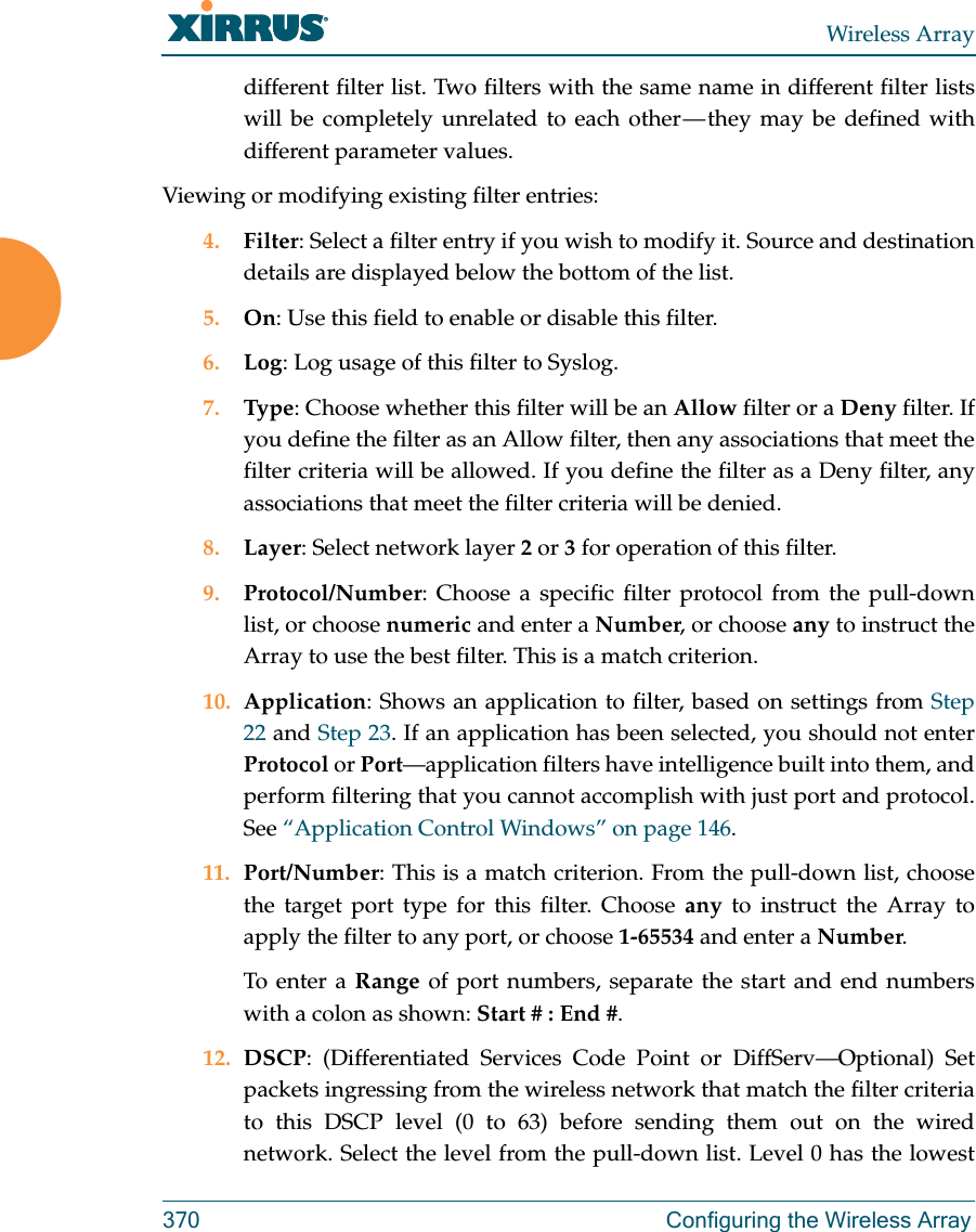 Wireless Array370 Configuring the Wireless Arraydifferent filter list. Two filters with the same name in different filter lists will be completely unrelated to each other — they may be defined with different parameter values. Viewing or modifying existing filter entries:4. Filter: Select a filter entry if you wish to modify it. Source and destination details are displayed below the bottom of the list. 5. On: Use this field to enable or disable this filter.6. Log: Log usage of this filter to Syslog.7. Type: Choose whether this filter will be an Allow filter or a Deny filter. If you define the filter as an Allow filter, then any associations that meet the filter criteria will be allowed. If you define the filter as a Deny filter, any associations that meet the filter criteria will be denied.8. Layer: Select network layer 2 or 3 for operation of this filter.9. Protocol/Number: Choose a specific filter protocol from the pull-down list, or choose numeric and enter a Number, or choose any to instruct the Array to use the best filter. This is a match criterion.10. Application: Shows an application to filter, based on settings from Step 22 and Step 23. If an application has been selected, you should not enterProtocol or Port—application filters have intelligence built into them, and perform filtering that you cannot accomplish with just port and protocol. See “Application Control Windows” on page 146. 11. Port/Number: This is a match criterion. From the pull-down list, choose the target port type for this filter. Choose any to instruct the Array to apply the filter to any port, or choose 1-65534 and enter a Number. To enter a Range of port numbers, separate the start and end numbers with a colon as shown: Start # : End #.12. DSCP: (Differentiated Services Code Point or DiffServ—Optional) Set packets ingressing from the wireless network that match the filter criteria to this DSCP level (0 to 63) before sending them out on the wired network. Select the level from the pull-down list. Level 0 has the lowest 