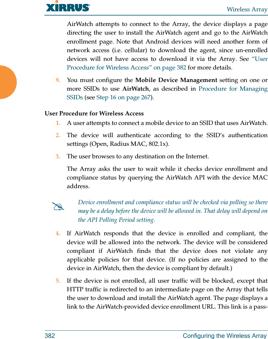 Wireless Array382 Configuring the Wireless ArrayAirWatch attempts to connect to the Array, the device displays a page directing the user to install the AirWatch agent and go to the AirWatch enrollment page. Note that Android devices will need another form of network access (i.e. cellular) to download the agent, since un-enrolled devices will not have access to download it via the Array. See “User Procedure for Wireless Access” on page 382 for more details.9. You must configure the Mobile Device Management setting on one or more SSIDs to use AirWatch, as described in Procedure for Managing SSIDs (see Step 16 on page 267). User Procedure for Wireless Access1. A user attempts to connect a mobile device to an SSID that uses AirWatch.2. The device will authenticate according to the SSID’s authentication settings (Open, Radius MAC, 802.1x).3. The user browses to any destination on the Internet.The Array asks the user to wait while it checks device enrollment and compliance status by querying the AirWatch API with the device MAC address. 4. If AirWatch responds that the device is enrolled and compliant, the device will be allowed into the network. The device will be considered compliant if AirWatch finds that the device does not violate any applicable policies for that device. (If no policies are assigned to the device in AirWatch, then the device is compliant by default.)5. If the device is not enrolled, all user traffic will be blocked, except that HTTP traffic is redirected to an intermediate page on the Array that tells the user to download and install the AirWatch agent. The page displays a link to the AirWatch-provided device enrollment URL. This link is a pass-Device enrollment and compliance status will be checked via polling so there may be a delay before the device will be allowed in. That delay will depend on the API Polling Period setting.