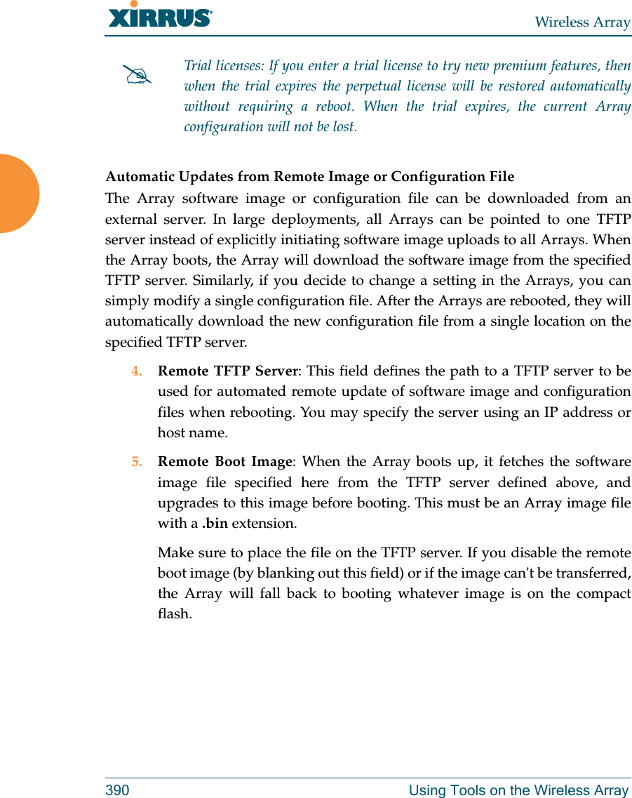 Wireless Array390 Using Tools on the Wireless ArrayAutomatic Updates from Remote Image or Configuration File The Array software image or configuration file can be downloaded from an external server. In large deployments, all Arrays can be pointed to one TFTP server instead of explicitly initiating software image uploads to all Arrays. When the Array boots, the Array will download the software image from the specified TFTP server. Similarly, if you decide to change a setting in the Arrays, you can simply modify a single configuration file. After the Arrays are rebooted, they will automatically download the new configuration file from a single location on the specified TFTP server. 4. Remote TFTP Server: This field defines the path to a TFTP server to be used for automated remote update of software image and configuration files when rebooting. You may specify the server using an IP address or host name. 5. Remote Boot Image: When the Array boots up, it fetches the software image file specified here from the TFTP server defined above, and upgrades to this image before booting. This must be an Array image file with a .bin extension. Make sure to place the file on the TFTP server. If you disable the remote boot image (by blanking out this field) or if the image can&apos;t be transferred, the Array will fall back to booting whatever image is on the compact flash. Trial licenses: If you enter a trial license to try new premium features, then when the trial expires the perpetual license will be restored automatically without requiring a reboot. When the trial expires, the current Arrayconfiguration will not be lost.