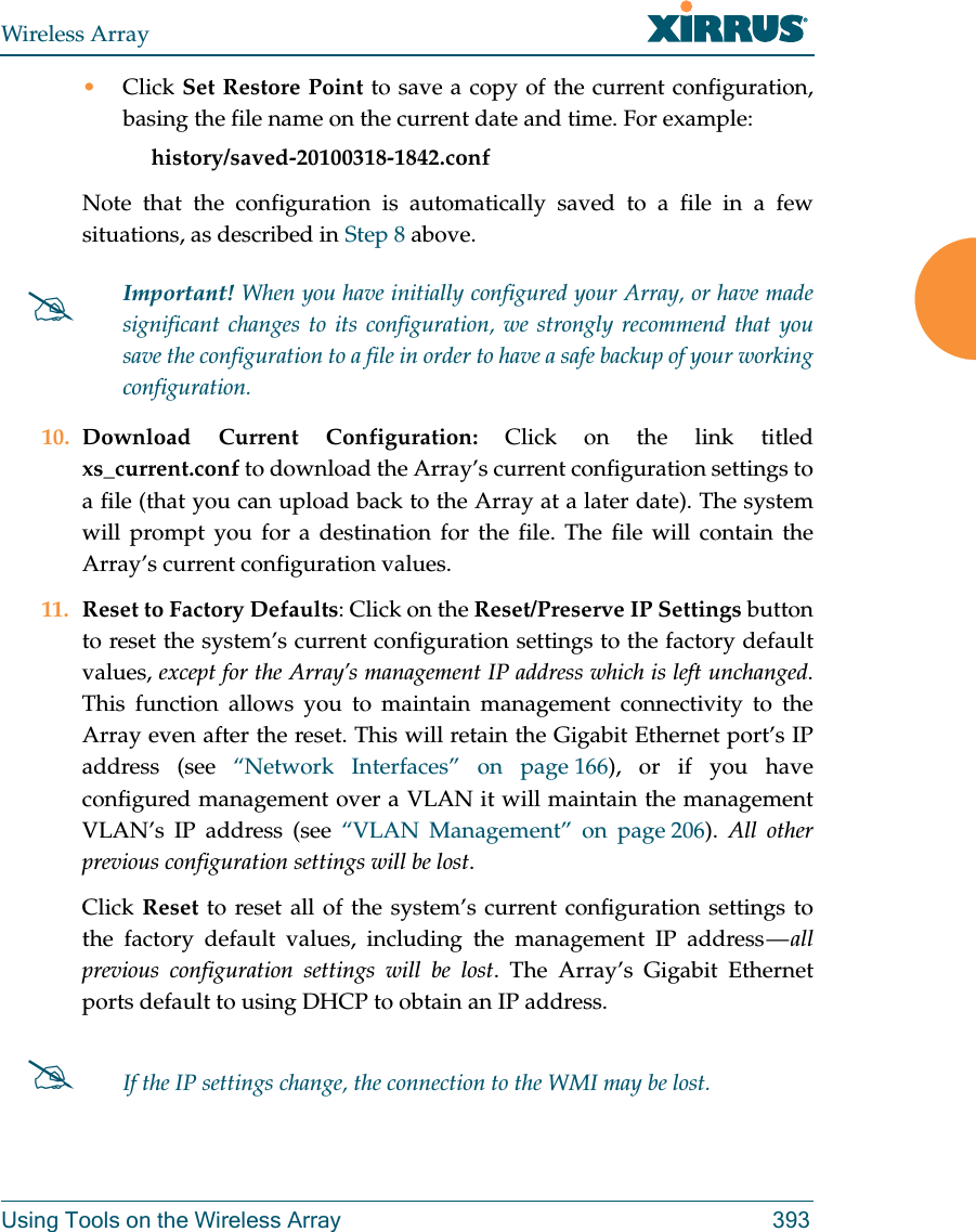 Wireless ArrayUsing Tools on the Wireless Array 393•Click Set Restore Point to save a copy of the current configuration, basing the file name on the current date and time. For example:     history/saved-20100318-1842.confNote that the configuration is automatically saved to a file in a few situations, as described in Step 8 above.  10. Download Current Configuration: Click on the link titled xs_current.conf to download the Array’s current configuration settings to a file (that you can upload back to the Array at a later date). The system will prompt you for a destination for the file. The file will contain the Array’s current configuration values.11. Reset to Factory Defaults: Click on the Reset/Preserve IP Settings button to reset the system’s current configuration settings to the factory default values, except for the Array’s management IP address which is left unchanged. This function allows you to maintain management connectivity to the Array even after the reset. This will retain the Gigabit Ethernet port’s IP address (see “Network Interfaces” on page 166), or if you have configured management over a VLAN it will maintain the management VLAN’s IP address (see “VLAN Management” on page 206).  All other previous configuration settings will be lost.Click Reset to reset all of the system’s current configuration settings to the factory default values, including the management IP address — all previous configuration settings will be lost. The Array’s Gigabit Ethernet ports default to using DHCP to obtain an IP address.  Important! When you have initially configured your Array, or have made significant changes to its configuration, we strongly recommend that you save the configuration to a file in order to have a safe backup of your working configuration.If the IP settings change, the connection to the WMI may be lost.