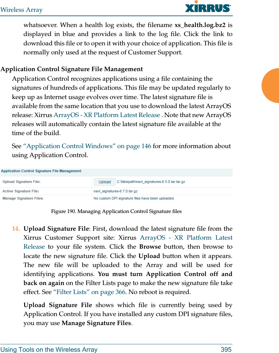 Wireless ArrayUsing Tools on the Wireless Array 395whatsoever. When a health log exists, the filename xs_health.log.bz2 is displayed in blue and provides a link to the log file. Click the link to download this file or to open it with your choice of application. This file is normally only used at the request of Customer Support. Application Control Signature File ManagementApplication Control recognizes applications using a file containing the signatures of hundreds of applications. This file may be updated regularly to keep up as Internet usage evolves over time. The latest signature file is available from the same location that you use to download the latest ArrayOS release: Xirrus ArrayOS - XR Platform Latest Release . Note that new ArrayOS releases will automatically contain the latest signature file available at the time of the build. See “Application Control Windows” on page 146 for more information about using Application Control.Figure 190. Managing Application Control Signature files14. Upload Signature File: First, download the latest signature file from the Xirrus Customer Support site: Xirrus ArrayOS - XR Platform Latest Release to your file system. Click the Browse  button, then browse to locate the new signature file. Click the Upload button when it appears. The new file will be uploaded to the Array and will be used for identifying applications. You must turn Application Control off and back on again on the Filter Lists page to make the new signature file take effect. See “Filter Lists” on page 366. No reboot is required. Upload Signature File shows which file is currently being used by Application Control. If you have installed any custom DPI signature files, you may use Manage Signature Files. 