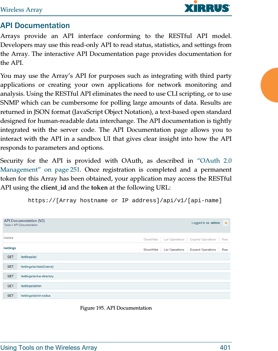 Wireless ArrayUsing Tools on the Wireless Array 401API DocumentationArrays provide an API interface conforming to the RESTful API model. Developers may use this read-only API to read status, statistics, and settings from the Array. The interactive API Documentation page provides documentation for the API. You may use the Array’s API for purposes such as integrating with third party applications or creating your own applications for network monitoring and analysis. Using the RESTful API eliminates the need to use CLI scripting, or to use SNMP which can be cumbersome for polling large amounts of data. Results are returned in JSON format (JavaScript Object Notation), a text-based open standard designed for human-readable data interchange. The API documentation is tightly integrated with the server code. The API Documentation page allows you to interact with the API in a sandbox UI that gives clear insight into how the API responds to parameters and options. Security for the API is provided with OAuth, as described in “OAuth 2.0 Management” on page 251. Once registration is completed and a permanent token for this Array has been obtained, your application may access the RESTful API using the client_id and the token at the following URL: https://[Array hostname or IP address]/api/v1/[api-name] Figure 195. API Documentation