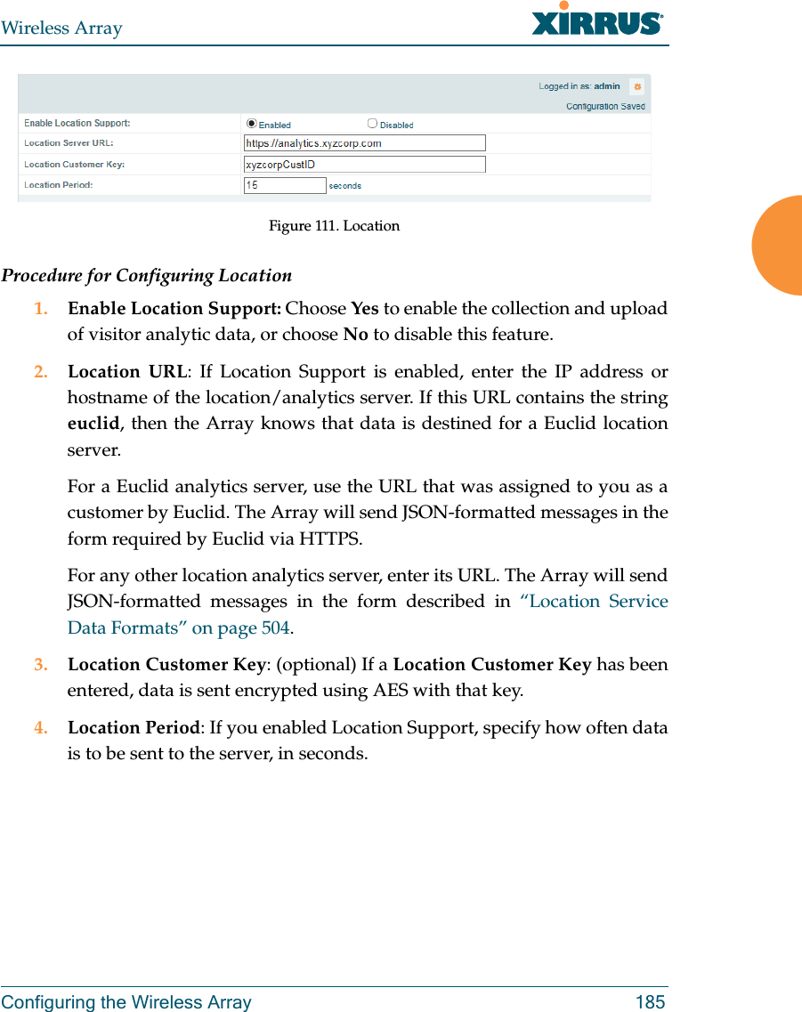 Wireless ArrayConfiguring the Wireless Array 185Figure 111. LocationProcedure for Configuring Location1. Enable Location Support: Choose Yes to enable the collection and upload of visitor analytic data, or choose No to disable this feature.2. Location URL: If Location Support is enabled, enter the IP address or hostname of the location/analytics server. If this URL contains the string euclid, then the Array knows that data is destined for a Euclid location server. For a Euclid analytics server, use the URL that was assigned to you as a customer by Euclid. The Array will send JSON-formatted messages in the form required by Euclid via HTTPS. For any other location analytics server, enter its URL. The Array will send JSON-formatted messages in the form described in “Location Service Data Formats” on page 504. 3. Location Customer Key: (optional) If a Location Customer Key has been entered, data is sent encrypted using AES with that key. 4. Location Period: If you enabled Location Support, specify how often data is to be sent to the server, in seconds.