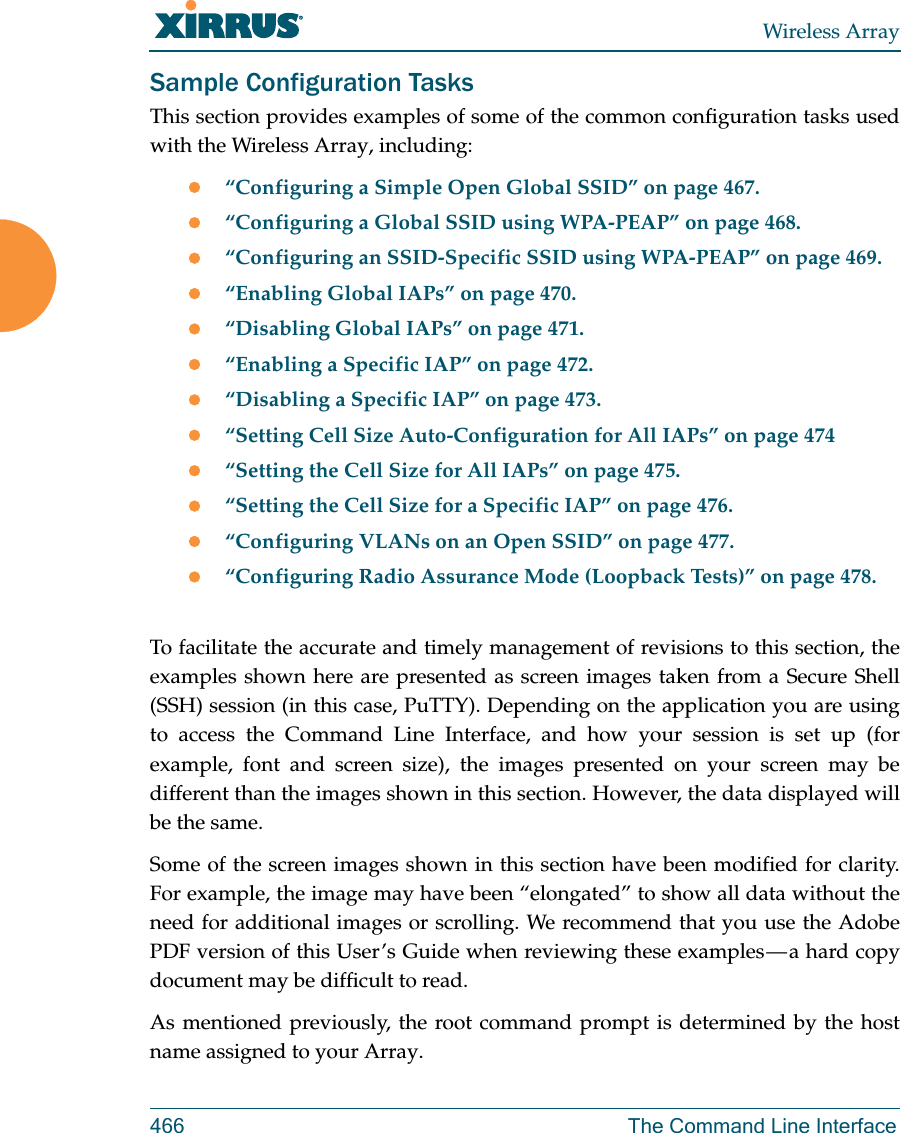 Wireless Array466 The Command Line InterfaceSample Configuration TasksThis section provides examples of some of the common configuration tasks used with the Wireless Array, including:“Configuring a Simple Open Global SSID” on page 467.“Configuring a Global SSID using WPA-PEAP” on page 468.“Configuring an SSID-Specific SSID using WPA-PEAP” on page 469.“Enabling Global IAPs” on page 470.“Disabling Global IAPs” on page 471.“Enabling a Specific IAP” on page 472.“Disabling a Specific IAP” on page 473.“Setting Cell Size Auto-Configuration for All IAPs” on page 474“Setting the Cell Size for All IAPs” on page 475.“Setting the Cell Size for a Specific IAP” on page 476.“Configuring VLANs on an Open SSID” on page 477.“Configuring Radio Assurance Mode (Loopback Tests)” on page 478.To facilitate the accurate and timely management of revisions to this section, the examples shown here are presented as screen images taken from a Secure Shell (SSH) session (in this case, PuTTY). Depending on the application you are using to access the Command Line Interface, and how your session is set up (for example, font and screen size), the images presented on your screen may be different than the images shown in this section. However, the data displayed will be the same.Some of the screen images shown in this section have been modified for clarity. For example, the image may have been “elongated” to show all data without the need for additional images or scrolling. We recommend that you use the Adobe PDF version of this User’s Guide when reviewing these examples — a hard copy document may be difficult to read.As mentioned previously, the root command prompt is determined by the host name assigned to your Array.