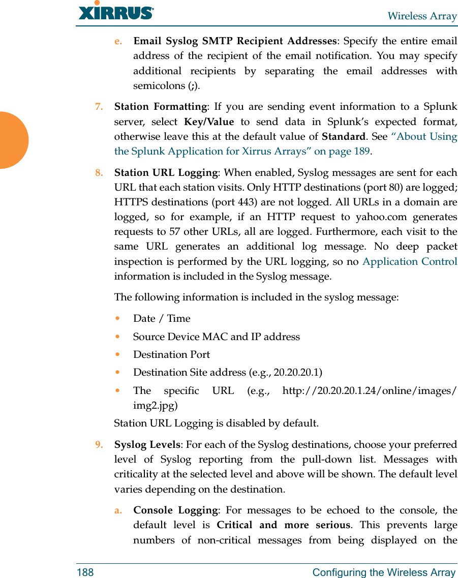 Wireless Array188 Configuring the Wireless Arraye. Email Syslog SMTP Recipient Addresses: Specify the entire email address of the recipient of the email notification. You may specify additional recipients by separating the email addresses with semicolons (;).7. Station Formatting: If you are sending event information to a Splunk server, select Key/Value to send data in Splunk’s expected format, otherwise leave this at the default value of Standard. See “About Using the Splunk Application for Xirrus Arrays” on page 189. 8. Station URL Logging: When enabled, Syslog messages are sent for each URL that each station visits. Only HTTP destinations (port 80) are logged; HTTPS destinations (port 443) are not logged. All URLs in a domain are logged, so for example, if an HTTP request to yahoo.com generates requests to 57 other URLs, all are logged. Furthermore, each visit to the same URL generates an additional log message. No deep packet inspection is performed by the URL logging, so no Application Control information is included in the Syslog message. The following information is included in the syslog message: •Date / Time •Source Device MAC and IP address•Destination Port •Destination Site address (e.g., 20.20.20.1)•The specific URL (e.g., http://20.20.20.1.24/online/images/img2.jpg) Station URL Logging is disabled by default. 9. Syslog Levels: For each of the Syslog destinations, choose your preferred level of Syslog reporting from the pull-down list. Messages with criticality at the selected level and above will be shown. The default level varies depending on the destination. a. Console Logging: For messages to be echoed to the console, the default level is Critical and more serious. This prevents large numbers of non-critical messages from being displayed on the 