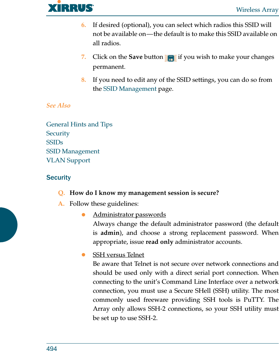 Wireless Array4946. If desired (optional), you can select which radios this SSID will not be available on — the default is to make this SSID available on all radios.7. Click on the Save button   if you wish to make your changes permanent.8. If you need to edit any of the SSID settings, you can do so from the SSID Management page.See AlsoGeneral Hints and TipsSecuritySSIDsSSID ManagementVLAN SupportSecurityQ. How do I know my management session is secure?A. Follow these guidelines:Administrator passwordsAlways change the default administrator password (the default is  admin), and choose a strong replacement password. When appropriate, issue read only administrator accounts.SSH versus TelnetBe aware that Telnet is not secure over network connections and should be used only with a direct serial port connection. When connecting to the unit’s Command Line Interface over a network connection, you must use a Secure SHell (SSH) utility. The most commonly used freeware providing SSH tools is PuTTY. The Array only allows SSH-2 connections, so your SSH utility must be set up to use SSH-2. 