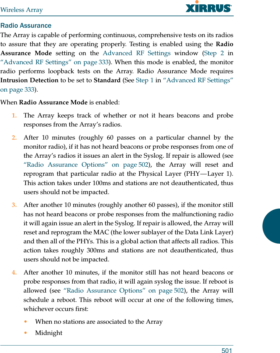 Wireless Array501Radio AssuranceThe Array is capable of performing continuous, comprehensive tests on its radios to assure that they are operating properly. Testing is enabled using the Radio Assurance Mode setting on the Advanced RF Settings window (Step 2 in “Advanced RF Settings” on page 333). When this mode is enabled, the monitor radio performs loopback tests on the Array. Radio Assurance Mode requires Intrusion Detection to be set to Standard (See Step 1 in “Advanced RF Settings” on page 333). When Radio Assurance Mode is enabled:1. The Array keeps track of whether or not it hears beacons and probe responses from the Array’s radios. 2. After 10 minutes (roughly 60 passes on a particular channel by the monitor radio), if it has not heard beacons or probe responses from one of the Array’s radios it issues an alert in the Syslog. If repair is allowed (see “Radio Assurance Options” on page 502), the Array will reset and reprogram that particular radio at the Physical Layer (PHY — Layer 1). This action takes under 100ms and stations are not deauthenticated, thus users should not be impacted.3. After another 10 minutes (roughly another 60 passes), if the monitor still has not heard beacons or probe responses from the malfunctioning radio it will again issue an alert in the Syslog. If repair is allowed, the Array will reset and reprogram the MAC (the lower sublayer of the Data Link Layer) and then all of the PHYs. This is a global action that affects all radios. This action takes roughly 300ms and stations are not deauthenticated, thus users should not be impacted.4. After another 10 minutes, if the monitor still has not heard beacons or probe responses from that radio, it will again syslog the issue. If reboot is allowed (see “Radio Assurance Options” on page 502), the Array will schedule a reboot. This reboot will occur at one of the following times, whichever occurs first:•When no stations are associated to the Array•Midnight