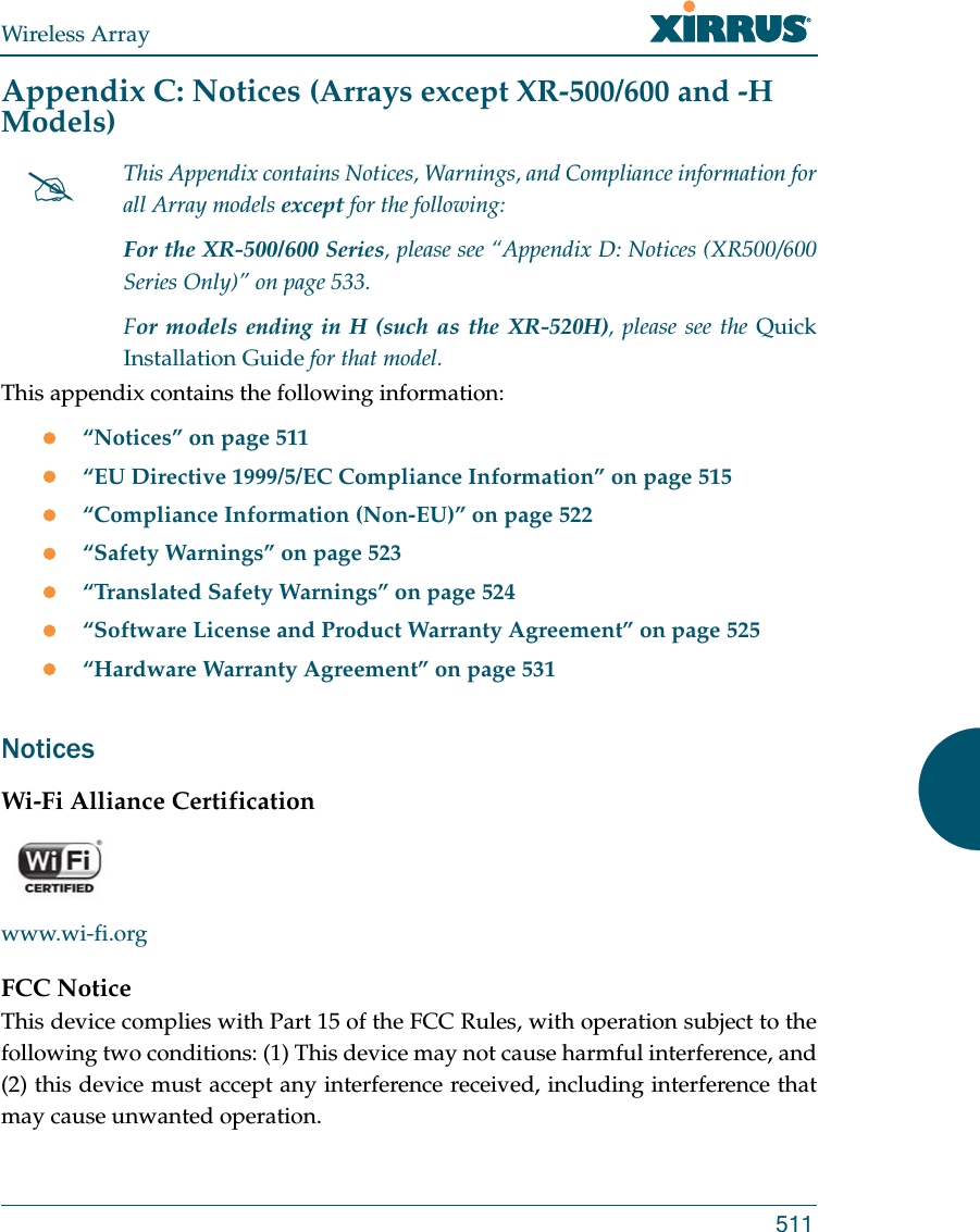 Wireless Array511Appendix C: Notices (Arrays except XR-500/600 and -H Models)This appendix contains the following information: “Notices” on page 511“EU Directive 1999/5/EC Compliance Information” on page 515“Compliance Information (Non-EU)” on page 522“Safety Warnings” on page 523“Translated Safety Warnings” on page 524“Software License and Product Warranty Agreement” on page 525“Hardware Warranty Agreement” on page 531NoticesWi-Fi Alliance Certificationwww.wi-fi.orgFCC NoticeThis device complies with Part 15 of the FCC Rules, with operation subject to the following two conditions: (1) This device may not cause harmful interference, and (2) this device must accept any interference received, including interference that may cause unwanted operation.This Appendix contains Notices, Warnings, and Compliance information for all Array models except for the following: For the XR-500/600 Series, please see “Appendix D: Notices (XR500/600 Series Only)” on page 533. For models ending in H (such as the XR-520H), please see the Quick Installation Guide for that model. 