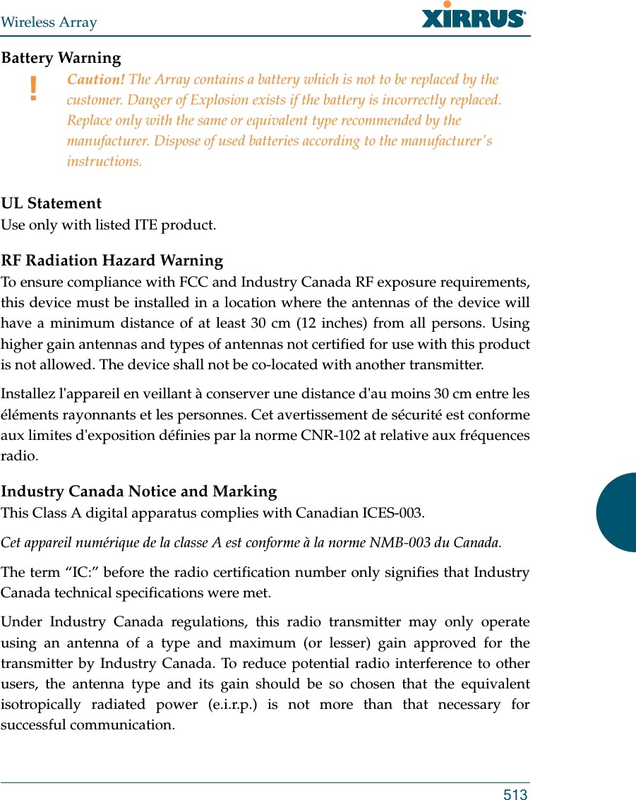 Wireless Array513Battery Warning UL StatementUse only with listed ITE product.RF Radiation Hazard WarningTo ensure compliance with FCC and Industry Canada RF exposure requirements, this device must be installed in a location where the antennas of the device will have a minimum distance of at least 30 cm (12 inches) from all persons. Using higher gain antennas and types of antennas not certified for use with this product is not allowed. The device shall not be co-located with another transmitter.Installez l&apos;appareil en veillant à conserver une distance d&apos;au moins 30 cm entre les éléments rayonnants et les personnes. Cet avertissement de sécurité est conforme aux limites d&apos;exposition définies par la norme CNR-102 at relative aux fréquences radio.Industry Canada Notice and MarkingThis Class A digital apparatus complies with Canadian ICES-003. Cet appareil numérique de la classe A est conforme à la norme NMB-003 du Canada. The term “IC:” before the radio certification number only signifies that Industry Canada technical specifications were met.Under Industry Canada regulations, this radio transmitter may only operate using an antenna of a type and maximum (or lesser) gain approved for the transmitter by Industry Canada. To reduce potential radio interference to other users, the antenna type and its gain should be so chosen that the equivalent isotropically radiated power (e.i.r.p.) is not more than that necessary for successful communication. !Caution! The Array contains a battery which is not to be replaced by the customer. Danger of Explosion exists if the battery is incorrectly replaced. Replace only with the same or equivalent type recommended by the manufacturer. Dispose of used batteries according to the manufacturer&apos;s instructions.