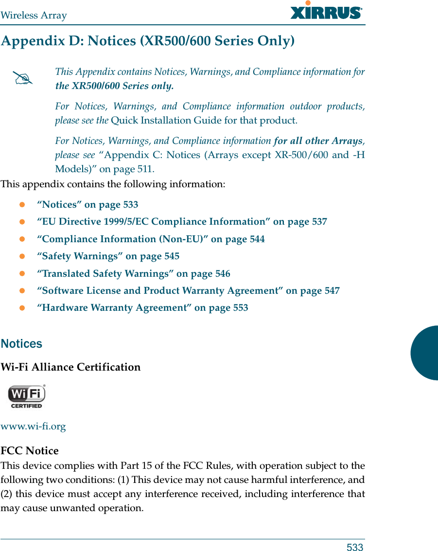 Wireless Array533Appendix D: Notices (XR500/600 Series Only)This appendix contains the following information: “Notices” on page 533“EU Directive 1999/5/EC Compliance Information” on page 537“Compliance Information (Non-EU)” on page 544“Safety Warnings” on page 545“Translated Safety Warnings” on page 546“Software License and Product Warranty Agreement” on page 547“Hardware Warranty Agreement” on page 553NoticesWi-Fi Alliance Certificationwww.wi-fi.orgFCC NoticeThis device complies with Part 15 of the FCC Rules, with operation subject to the following two conditions: (1) This device may not cause harmful interference, and (2) this device must accept any interference received, including interference that may cause unwanted operation.This Appendix contains Notices, Warnings, and Compliance information forthe XR500/600 Series only. For Notices, Warnings, and Compliance information outdoor products, please see the Quick Installation Guide for that product. For Notices, Warnings, and Compliance information for all other Arrays, please see “Appendix C: Notices (Arrays except XR-500/600 and -H Models)” on page 511. 