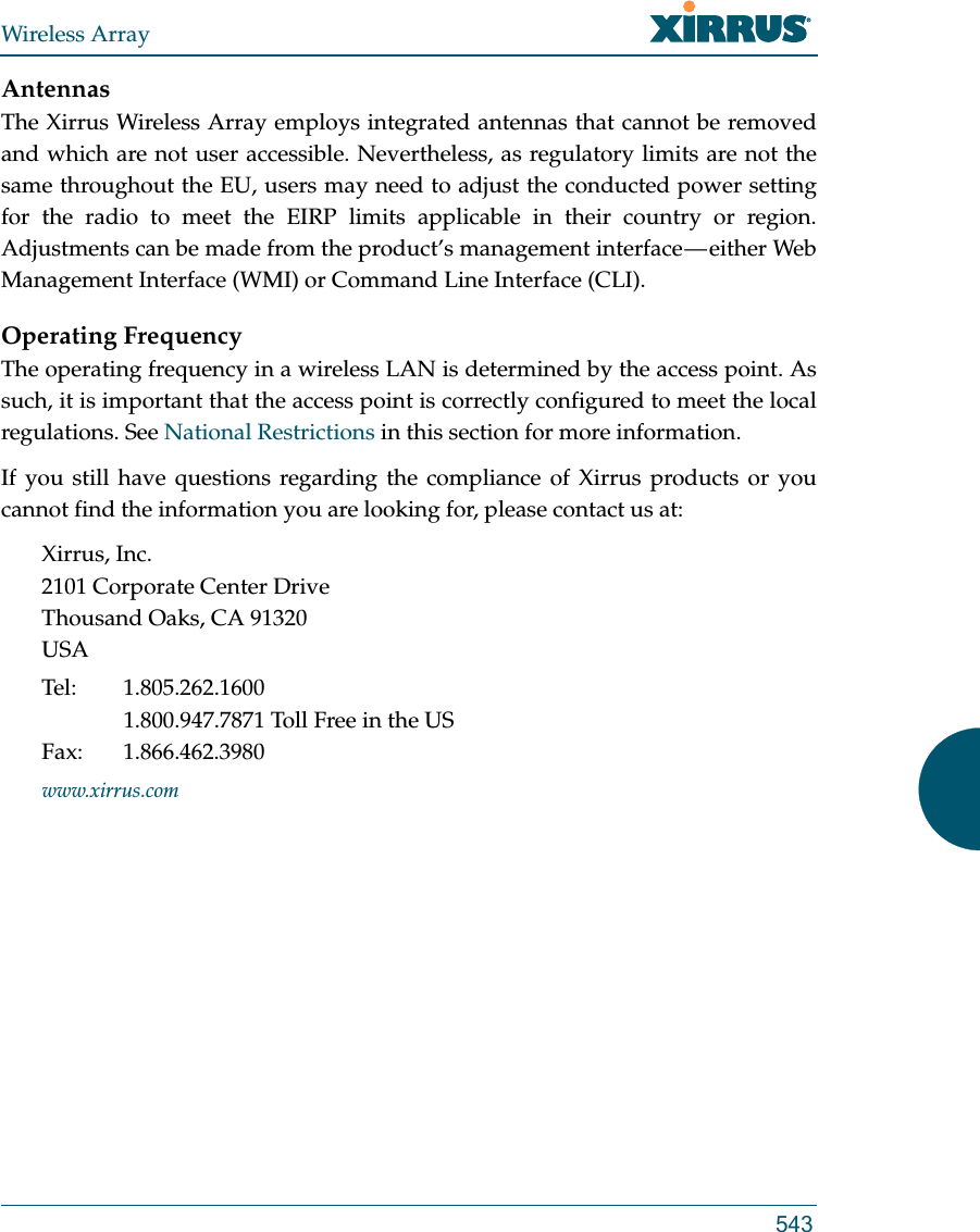 Wireless Array543AntennasThe Xirrus Wireless Array employs integrated antennas that cannot be removed and which are not user accessible. Nevertheless, as regulatory limits are not the same throughout the EU, users may need to adjust the conducted power setting for the radio to meet the EIRP limits applicable in their country or region. Adjustments can be made from the product’s management interface — either Web Management Interface (WMI) or Command Line Interface (CLI).Operating FrequencyThe operating frequency in a wireless LAN is determined by the access point. As such, it is important that the access point is correctly configured to meet the local regulations. See National Restrictions in this section for more information.If you still have questions regarding the compliance of Xirrus products or you cannot find the information you are looking for, please contact us at: Xirrus, Inc.2101 Corporate Center DriveThousand Oaks, CA 91320USATel: 1.805.262.16001.800.947.7871 Toll Free in the USFax: 1.866.462.3980www.xirrus.com