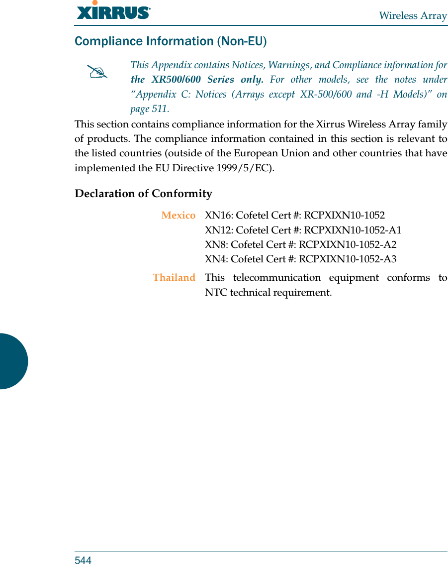 Wireless Array544Compliance Information (Non-EU)This section contains compliance information for the Xirrus Wireless Array family of products. The compliance information contained in this section is relevant to the listed countries (outside of the European Union and other countries that have implemented the EU Directive 1999/5/EC). Declaration of ConformityThis Appendix contains Notices, Warnings, and Compliance information forthe XR500/600 Series only. For other models, see the notes under “Appendix C: Notices (Arrays except XR-500/600 and -H Models)” on page 511. Mexico XN16: Cofetel Cert #: RCPXIXN10-1052 XN12: Cofetel Cert #: RCPXIXN10-1052-A1 XN8: Cofetel Cert #: RCPXIXN10-1052-A2XN4: Cofetel Cert #: RCPXIXN10-1052-A3Thailand This telecommunication equipment conforms to NTC technical requirement.