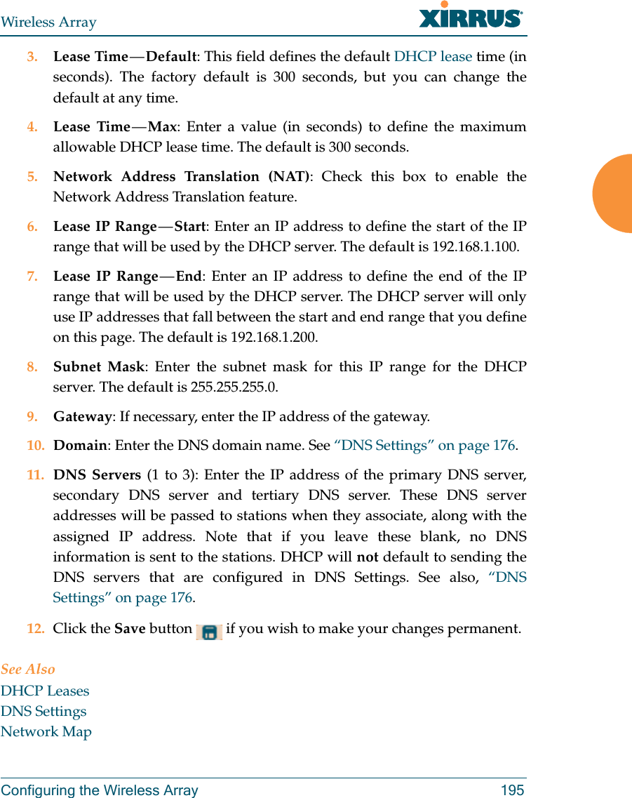 Wireless ArrayConfiguring the Wireless Array 1953. Lease Time — Default: This field defines the default DHCP lease time (in seconds). The factory default is 300 seconds, but you can change the default at any time.4. Lease Time — Max: Enter a value (in seconds) to define the maximum allowable DHCP lease time. The default is 300 seconds.5. Network Address Translation (NAT): Check this box to enable the Network Address Translation feature.6. Lease IP Range — Start: Enter an IP address to define the start of the IP range that will be used by the DHCP server. The default is 192.168.1.100.7. Lease IP Range — End: Enter an IP address to define the end of the IP range that will be used by the DHCP server. The DHCP server will only use IP addresses that fall between the start and end range that you define on this page. The default is 192.168.1.200.8. Subnet Mask: Enter the subnet mask for this IP range for the DHCP server. The default is 255.255.255.0.9. Gateway: If necessary, enter the IP address of the gateway.10. Domain: Enter the DNS domain name. See “DNS Settings” on page 176.11. DNS Servers (1 to 3): Enter the IP address of the primary DNS server, secondary DNS server and tertiary DNS server. These DNS server addresses will be passed to stations when they associate, along with the assigned IP address. Note that if you leave these blank, no DNS information is sent to the stations. DHCP will not default to sending the DNS servers that are configured in DNS Settings. See also, “DNS Settings” on page 176.12. Click the Save button   if you wish to make your changes permanent.See AlsoDHCP LeasesDNS SettingsNetwork Map