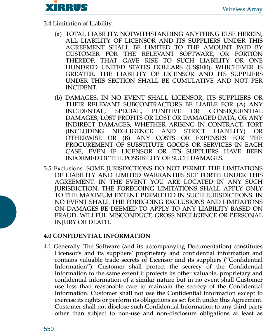 Wireless Array5503.4 Limitation of Liability. (a)  TOTAL LIABILITY. NOTWITHSTANDING ANYTHING ELSE HEREIN, ALL LIABILITY OF LICENSOR AND ITS SUPPLIERS UNDER THIS AGREEMENT SHALL BE LIMITED TO THE AMOUNT PAID BY CUSTOMER FOR THE RELEVANT SOFTWARE, OR PORTION THEREOF, THAT GAVE RISE TO SUCH LIABILITY OR ONE HUNDRED UNITED STATES DOLLARS (US$100), WHICHEVER IS GREATER. THE LIABILITY OF LICENSOR AND ITS SUPPLIERS UNDER THIS SECTION SHALL BE CUMULATIVE AND NOT PER INCIDENT. (b) DAMAGES. IN NO EVENT SHALL LICENSOR, ITS SUPPLIERS OR THEIR RELEVANT SUBCONTRACTORS BE LIABLE FOR (A) ANY INCIDENTAL, SPECIAL, PUNITIVE OR CONSEQUENTIAL DAMAGES, LOST PROFITS OR LOST OR DAMAGED DATA, OR ANY INDIRECT DAMAGES, WHETHER ARISING IN CONTRACT, TORT (INCLUDING NEGLIGENCE AND STRICT LIABILITY) OR OTHERWISE OR (B) ANY COSTS OR EXPENSES FOR THE PROCUREMENT OF SUBSTITUTE GOODS OR SERVICES IN EACH CASE, EVEN IF LICENSOR OR ITS SUPPLIERS HAVE BEEN INFORMED OF THE POSSIBILITY OF SUCH DAMAGES. 3.5 Exclusions. SOME JURISDICTIONS DO NOT PERMIT THE LIMITATIONS OF LIABILITY AND LIMITED WARRANTIES SET FORTH UNDER THIS AGREEMENT. IN THE EVENT YOU ARE LOCATED IN ANY SUCH JURISDICTION, THE FOREGOING LIMITATIONS SHALL APPLY ONLY TO THE MAXIMUM EXTENT PERMITTED IN SUCH JURISDICTIONS. IN NO EVENT SHALL THE FOREGOING EXCLUSIONS AND LIMITATIONS ON DAMAGES BE DEEMED TO APPLY TO ANY LIABILITY BASED ON FRAUD, WILLFUL MISCONDUCT, GROSS NEGLIGENCE OR PERSONAL INJURY OR DEATH. 4.0 CONFIDENTIAL INFORMATION 4.1 Generally. The Software (and its accompanying Documentation) constitutes Licensor&apos;s and its suppliers&apos; proprietary and confidential information and contains valuable trade secrets of Licensor and its suppliers (“Confidential Information”). Customer shall protect the secrecy of the Confidential Information to the same extent it protects its other valuable, proprietary and confidential information of a similar nature but in no event shall Customer use less than reasonable care to maintain the secrecy of the Confidential Information. Customer shall not use the Confidential Information except to exercise its rights or perform its obligations as set forth under this Agreement. Customer shall not disclose such Confidential Information to any third party other than subject to non-use and non-disclosure obligations at least as 