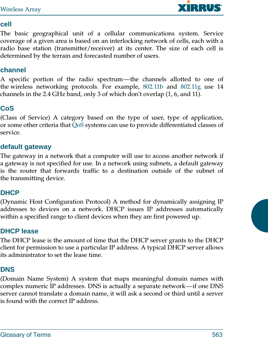 Wireless ArrayGlossary of Terms 563cellThe basic geographical unit of a cellular communications system. Service coverage of a given area is based on an interlocking network of cells, each with a radio base station (transmitter/receiver) at its center. The size of each cell is determined by the terrain and forecasted number of users.channelA specific portion of the radio spectrum — the channels allotted to one of the wireless networking protocols. For example, 802.11b and 802.11g use 14 channels in the 2.4 GHz band, only 3 of which don&apos;t overlap (1, 6, and 11). CoS(Class of Service) A category based on the type of user, type of application, or some other criteria that QoS systems can use to provide differentiated classes of service.default gatewayThe gateway in a network that a computer will use to access another network if a gateway is not specified for use. In a network using subnets, a default gateway is the router that forwards traffic to a destination outside of the subnet of the transmitting device.DHCP(Dynamic Host Configuration Protocol) A method for dynamically assigning IP addresses to devices on a network. DHCP issues IP addresses automatically within a specified range to client devices when they are first powered up.DHCP leaseThe DHCP lease is the amount of time that the DHCP server grants to the DHCP client for permission to use a particular IP address. A typical DHCP server allows its administrator to set the lease time.DNS(Domain Name System) A system that maps meaningful domain names with complex numeric IP addresses. DNS is actually a separate network — if one DNS server cannot translate a domain name, it will ask a second or third until a server is found with the correct IP address.