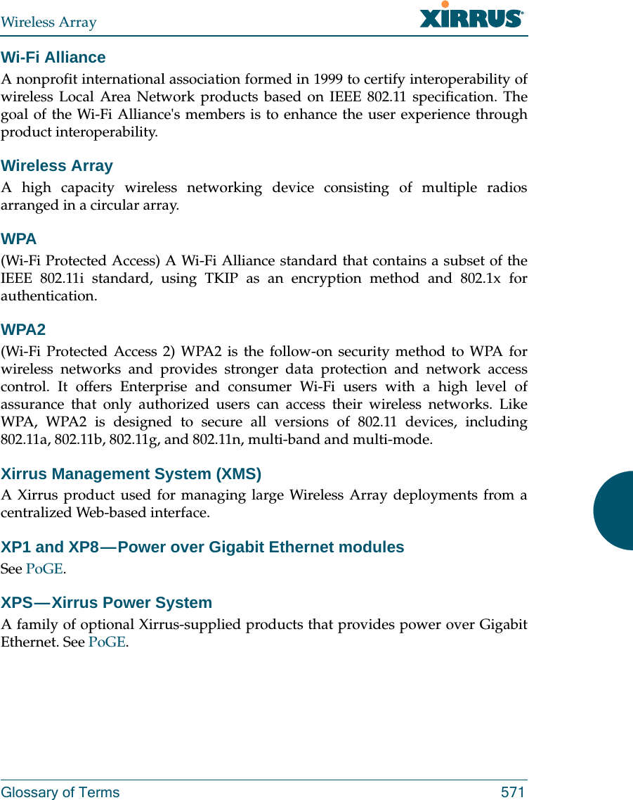 Wireless ArrayGlossary of Terms 571Wi-Fi AllianceA nonprofit international association formed in 1999 to certify interoperability of wireless Local Area Network products based on IEEE 802.11 specification. The goal of the Wi-Fi Alliance&apos;s members is to enhance the user experience through product interoperability.Wireless ArrayA high capacity wireless networking device consisting of multiple radios arranged in a circular array.WPA(Wi-Fi Protected Access) A Wi-Fi Alliance standard that contains a subset of the IEEE 802.11i standard, using TKIP as an encryption method and 802.1x for authentication.WPA2 (Wi-Fi Protected Access 2) WPA2 is the follow-on security method to WPA for wireless networks and provides stronger data protection and network access control. It offers Enterprise and consumer Wi-Fi users with a high level of assurance that only authorized users can access their wireless networks. Like WPA, WPA2 is designed to secure all versions of 802.11 devices, including 802.11a, 802.11b, 802.11g, and 802.11n, multi-band and multi-mode.Xirrus Management System (XMS)A Xirrus product used for managing large Wireless Array deployments from a centralized Web-based interface.XP1 and XP8 — Power over Gigabit Ethernet modulesSee PoGE.XPS — Xirrus  Power  System A family of optional Xirrus-supplied products that provides power over Gigabit Ethernet. See PoGE. 