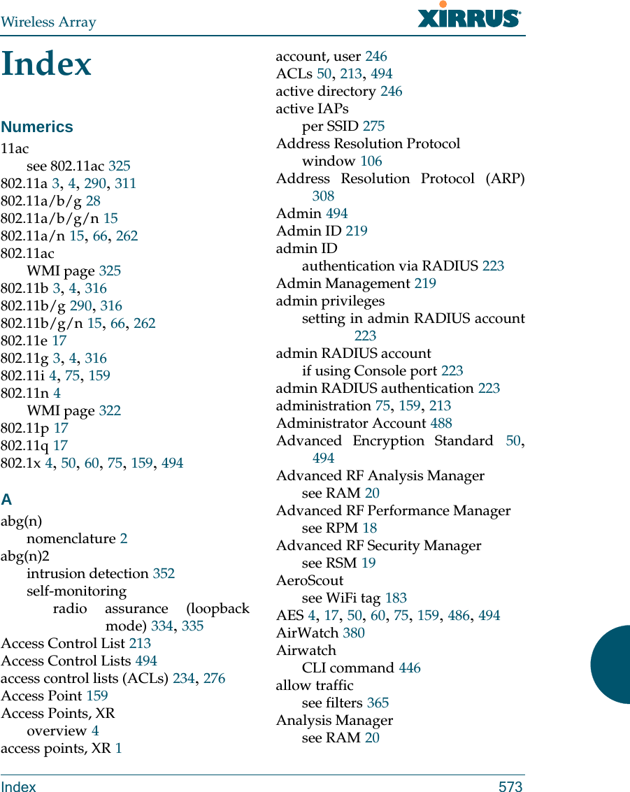 Wireless ArrayIndex 573IndexNumerics11acsee 802.11ac 325802.11a 3, 4, 290, 311802.11a/b/g 28802.11a/b/g/n 15802.11a/n 15, 66, 262802.11acWMI page 325802.11b 3, 4, 316802.11b/g 290, 316802.11b/g/n 15, 66, 262802.11e 17802.11g 3, 4, 316802.11i 4, 75, 159802.11n 4WMI page 322802.11p 17802.11q 17802.1x 4, 50, 60, 75, 159, 494Aabg(n)nomenclature 2abg(n)2intrusion detection 352self-monitoringradio assurance (loopback mode) 334, 335Access Control List 213Access Control Lists 494access control lists (ACLs) 234, 276Access Point 159Access Points, XRoverview 4access points, XR 1account, user 246ACLs 50, 213, 494active directory 246active IAPsper SSID 275Address Resolution Protocolwindow 106Address Resolution Protocol (ARP)308Admin 494Admin ID 219admin IDauthentication via RADIUS 223Admin Management 219admin privilegessetting in admin RADIUS account223admin RADIUS accountif using Console port 223admin RADIUS authentication 223administration 75, 159, 213Administrator Account 488Advanced Encryption Standard 50, 494Advanced RF Analysis Managersee RAM 20Advanced RF Performance Managersee RPM 18Advanced RF Security Managersee RSM 19AeroScoutsee WiFi tag 183AES 4, 17, 50, 60, 75, 159, 486, 494AirWatch 380AirwatchCLI command 446allow trafficsee filters 365Analysis Managersee RAM 20