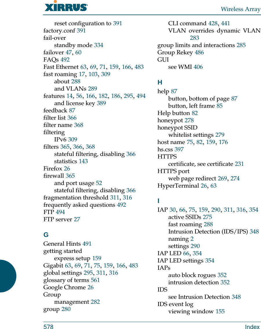 Wireless Array578 Indexreset configuration to 391factory.conf 391fail-overstandby mode 334failover 47, 60FAQs 492Fast Ethernet 63, 69, 71, 159, 166, 483fast roaming 17, 103, 309about 288and VLANs 289features 14, 56, 166, 182, 186, 295, 494and license key 389feedback 87filter list 366filter name 368filteringIPv6 309filters 365, 366, 368stateful filtering, disabling 366statistics 143Firefox 26firewall 365and port usage 52stateful filtering, disabling 366fragmentation threshold 311, 316frequently asked questions 492FTP 494FTP server 27GGeneral Hints 491getting startedexpress setup 159Gigabit 63, 69, 71, 75, 159, 166, 483global settings 295, 311, 316glossary of terms 561Google Chrome 26Groupmanagement 282group 280CLI command 428, 441VLAN overrides dynamic VLAN283group limits and interactions 285Group Rekey 486GUIsee WMI 406Hhelp 87button, bottom of page 87button, left frame 85Help button 82honeypot 278honeypot SSIDwhitelist settings 279host name 75, 82, 159, 176hs.css 397HTTPScertificate, see certificate 231HTTPS portweb page redirect 269, 274HyperTerminal 26, 63IIAP 30, 66, 75, 159, 290, 311, 316, 354active SSIDs 275fast roaming 288Intrusion Detection (IDS/IPS) 348naming 2settings 290IAP LED 66, 354IAP LED settings 354IAPsauto block rogues 352intrusion detection 352IDSsee Intrusion Detection 348IDS event logviewing window 155