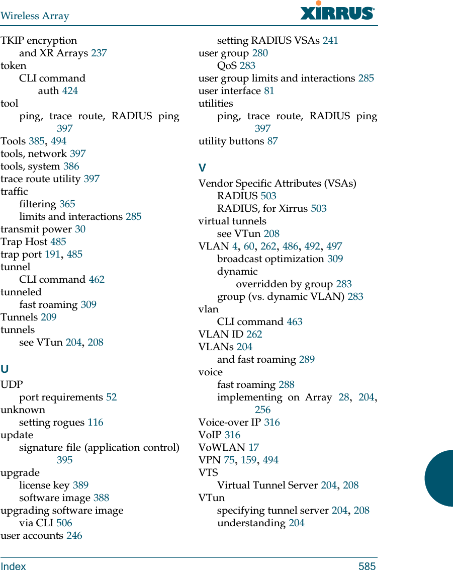 Wireless ArrayIndex 585TKIP encryptionand XR Arrays 237tokenCLI commandauth 424toolping, trace route, RADIUS ping397Tools 385, 494tools, network 397tools, system 386trace route utility 397trafficfiltering 365limits and interactions 285transmit power 30Trap Host 485trap port 191, 485tunnelCLI command 462tunneledfast roaming 309Tunnels 209tunnelssee VTun 204, 208UUDPport requirements 52unknownsetting rogues 116updatesignature file (application control)395upgradelicense key 389software image 388upgrading software imagevia CLI 506user accounts 246setting RADIUS VSAs 241user group 280QoS 283user group limits and interactions 285user interface 81utilitiesping, trace route, RADIUS ping397utility buttons 87VVendor Specific Attributes (VSAs)RADIUS 503RADIUS, for Xirrus 503virtual tunnelssee VTun 208VLAN 4, 60, 262, 486, 492, 497broadcast optimization 309dynamicoverridden by group 283group (vs. dynamic VLAN) 283vlanCLI command 463VLAN ID 262VLANs 204and fast roaming 289voicefast roaming 288implementing on Array 28,  204, 256Voice-over IP 316VoIP 316VoWLAN 17VPN 75, 159, 494VTSVirtual Tunnel Server 204, 208VTunspecifying tunnel server 204, 208understanding 204