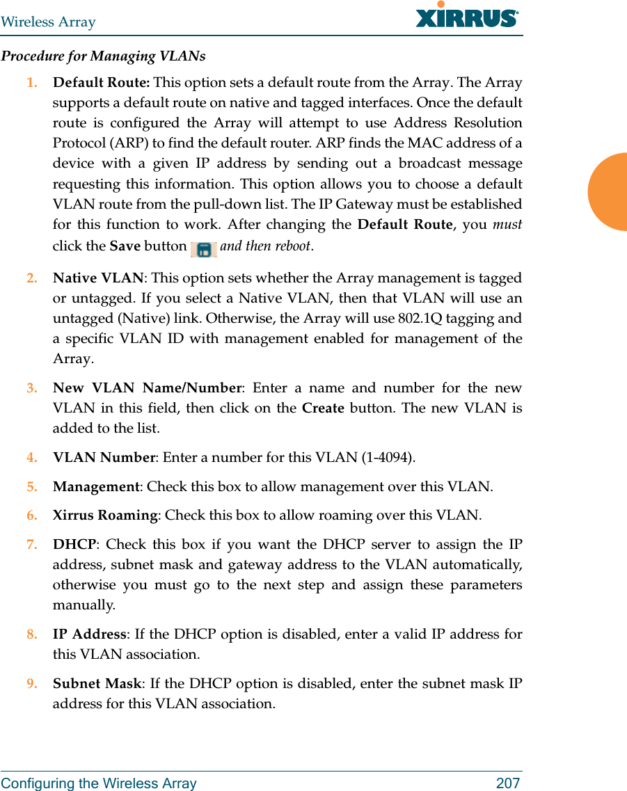 Wireless ArrayConfiguring the Wireless Array 207Procedure for Managing VLANs 1. Default Route: This option sets a default route from the Array. The Array supports a default route on native and tagged interfaces. Once the default route is configured the Array will attempt to use Address Resolution Protocol (ARP) to find the default router. ARP finds the MAC address of a device with a given IP address by sending out a broadcast message requesting this information. This option allows you to choose a default VLAN route from the pull-down list. The IP Gateway must be established for this function to work. After changing the Default Route, you mustclick the Save button  and then reboot.2. Native VLAN: This option sets whether the Array management is tagged or untagged. If you select a Native VLAN, then that VLAN will use an untagged (Native) link. Otherwise, the Array will use 802.1Q tagging and a specific VLAN ID with management enabled for management of the Array.3. New VLAN Name/Number: Enter a name and number for the new VLAN in this field, then click on the Create button. The new VLAN is added to the list. 4. VLAN Number: Enter a number for this VLAN (1-4094).5. Management: Check this box to allow management over this VLAN.6. Xirrus Roaming: Check this box to allow roaming over this VLAN.7. DHCP: Check this box if you want the DHCP server to assign the IP address, subnet mask and gateway address to the VLAN automatically, otherwise you must go to the next step and assign these parameters manually.8. IP Address: If the DHCP option is disabled, enter a valid IP address for this VLAN association.9. Subnet Mask: If the DHCP option is disabled, enter the subnet mask IP address for this VLAN association.
