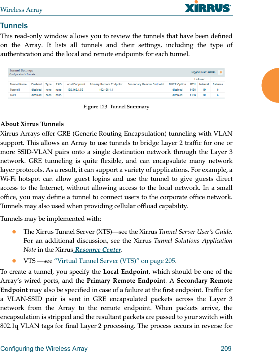 Wireless ArrayConfiguring the Wireless Array 209TunnelsThis read-only window allows you to review the tunnels that have been defined on the Array. It lists all tunnels and their settings, including the type of authentication and the local and remote endpoints for each tunnel. Figure 123. Tunnel SummaryAbout Xirrus Tunnels Xirrus Arrays offer GRE (Generic Routing Encapsulation) tunneling with VLAN support. This allows an Array to use tunnels to bridge Layer 2 traffic for one or more SSID-VLAN pairs onto a single destination network through the Layer 3 network. GRE tunneling is quite flexible, and can encapsulate many network layer protocols. As a result, it can support a variety of applications. For example, a Wi-Fi hotspot can allow guest logins and use the tunnel to give guests direct access to the Internet, without allowing access to the local network. In a small office, you may define a tunnel to connect users to the corporate office network. Tunnels may also used when providing cellular offload capability. Tunnels may be implemented with:The Xirrus Tunnel Server (XTS)—see the Xirrus Tunnel Server User’s Guide.For an additional discussion, see the Xirrus Tunnel Solutions Application Note in the Xirrus Resource Center.VTS —see “Virtual Tunnel Server (VTS)” on page 205.To create a tunnel, you specify the Local Endpoint, which should be one of the Array’s wired ports, and the Primary Remote Endpoint. A Secondary Remote Endpoint may also be specified in case of a failure at the first endpoint. Traffic for a VLAN-SSID pair is sent in GRE encapsulated packets across the Layer 3 network from the Array to the remote endpoint. When packets arrive, the encapsulation is stripped and the resultant packets are passed to your switch with 802.1q VLAN tags for final Layer 2 processing. The process occurs in reverse for 
