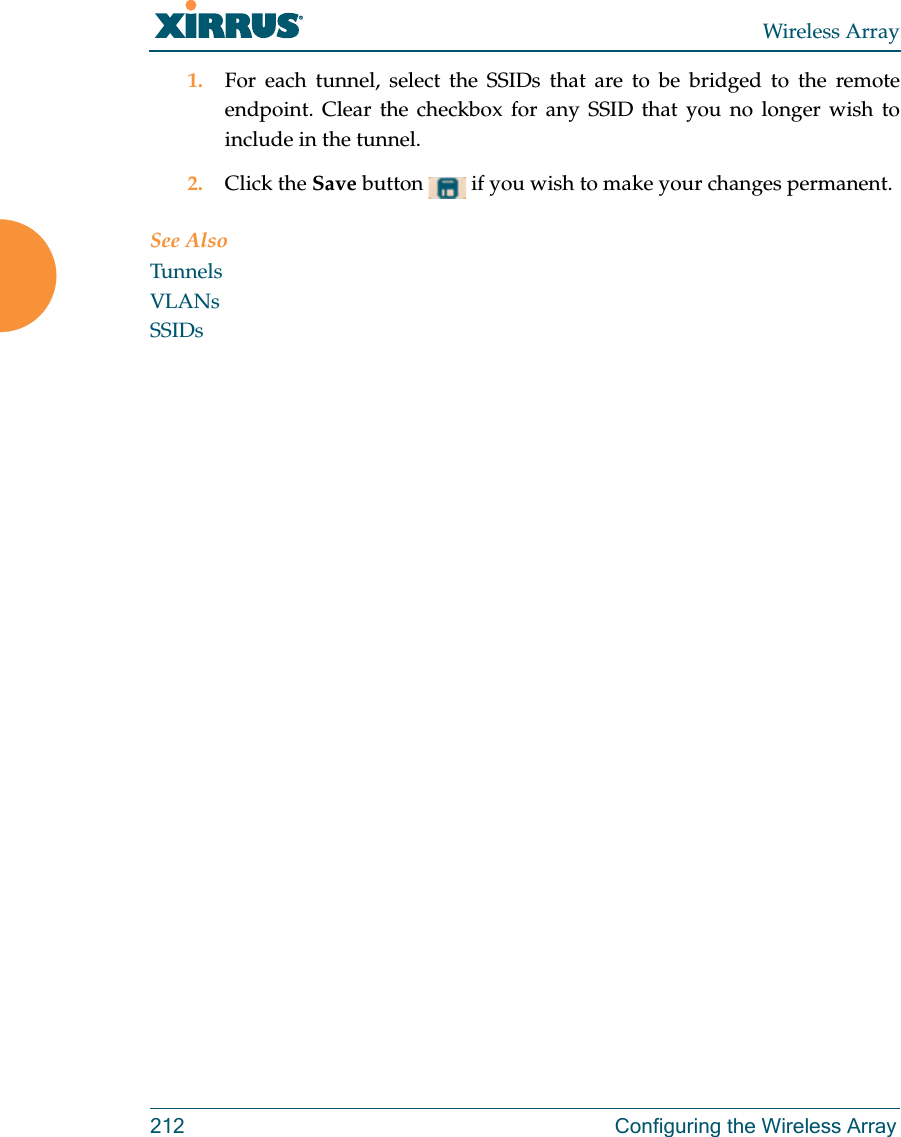 Wireless Array212 Configuring the Wireless Array1. For each tunnel, select the SSIDs that are to be bridged to the remote endpoint. Clear the checkbox for any SSID that you no longer wish to include in the tunnel.2. Click the Save button   if you wish to make your changes permanent.See AlsoTunnelsVLANsSSIDs