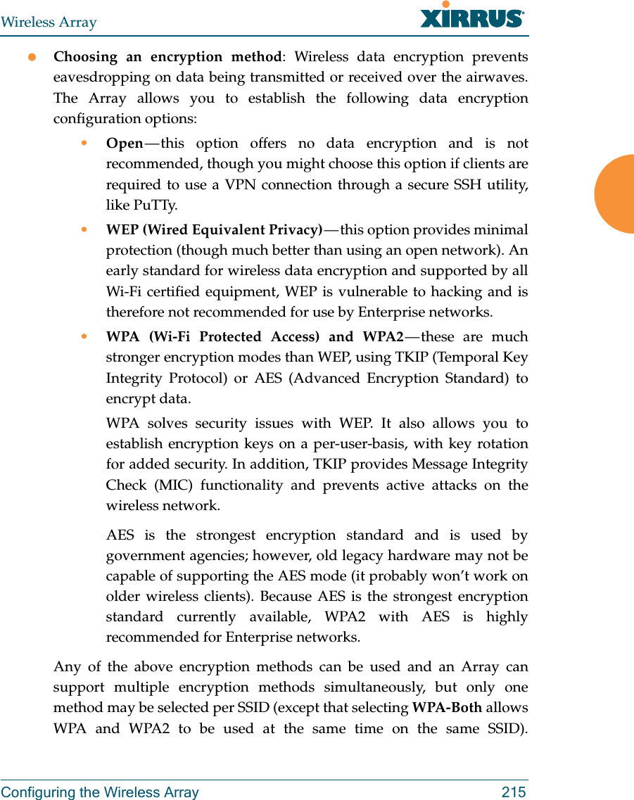 Wireless ArrayConfiguring the Wireless Array 215Choosing an encryption method: Wireless data encryption prevents eavesdropping on data being transmitted or received over the airwaves. The Array allows you to establish the following data encryption configuration options:•Open — this option offers no data encryption and is not recommended, though you might choose this option if clients are required to use a VPN connection through a secure SSH utility, like PuTTy.•WEP (Wired Equivalent Privacy) — this option provides minimal protection (though much better than using an open network). An early standard for wireless data encryption and supported by all Wi-Fi certified equipment, WEP is vulnerable to hacking and is therefore not recommended for use by Enterprise networks.•WPA (Wi-Fi Protected Access) and WPA2 — these  are  much stronger encryption modes than WEP, using TKIP (Temporal Key Integrity Protocol) or AES (Advanced Encryption Standard) to encrypt data.WPA solves security issues with WEP. It also allows you to establish encryption keys on a per-user-basis, with key rotation for added security. In addition, TKIP provides Message Integrity Check (MIC) functionality and prevents active attacks on the wireless network.AES is the strongest encryption standard and is used by government agencies; however, old legacy hardware may not be capable of supporting the AES mode (it probably won’t work on older wireless clients). Because AES is the strongest encryption standard currently available, WPA2 with AES is highly recommended for Enterprise networks. Any of the above encryption methods can be used and an Array can support multiple encryption methods simultaneously, but only one method may be selected per SSID (except that selecting WPA-Both allows WPA and WPA2 to be used at the same time on the same SSID). 