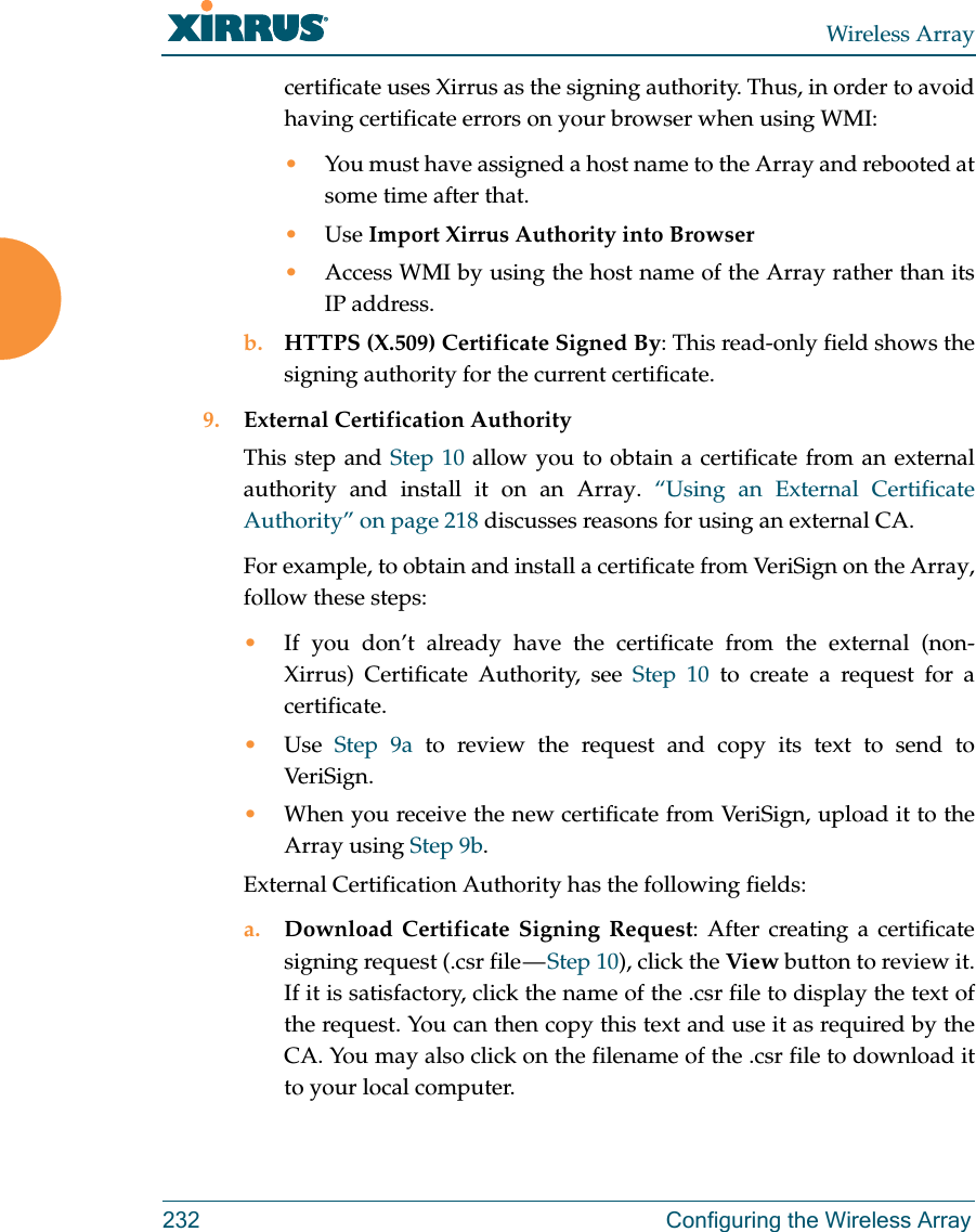 Wireless Array232 Configuring the Wireless Arraycertificate uses Xirrus as the signing authority. Thus, in order to avoid having certificate errors on your browser when using WMI:•You must have assigned a host name to the Array and rebooted at some time after that.•Use Import Xirrus Authority into Browser•Access WMI by using the host name of the Array rather than its IP address. b. HTTPS (X.509) Certificate Signed By: This read-only field shows the signing authority for the current certificate.9. External Certification AuthorityThis step and Step 10 allow you to obtain a certificate from an external authority and install it on an Array. “Using an External Certificate Authority” on page 218 discusses reasons for using an external CA. For example, to obtain and install a certificate from VeriSign on the Array, follow these steps:•If you don’t already have the certificate from the external (non-Xirrus) Certificate Authority, see Step 10 to create a request for a certificate. •Use  Step 9a to review the request and copy its text to send to Ver iS ig n.  •When you receive the new certificate from VeriSign, upload it to the Array using Step 9b. External Certification Authority has the following fields:a. Download Certificate Signing Request: After creating a certificate signing request (.csr file — Step 10), click the View button to review it. If it is satisfactory, click the name of the .csr file to display the text of the request. You can then copy this text and use it as required by the CA. You may also click on the filename of the .csr file to download it to your local computer. 