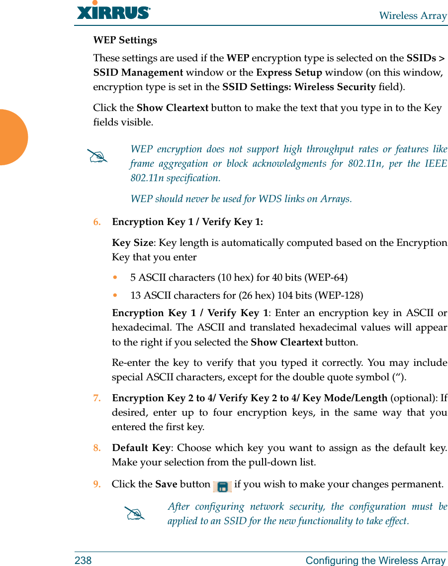 Wireless Array238 Configuring the Wireless ArrayWEP SettingsThese settings are used if the WEP encryption type is selected on the SSIDs &gt; SSID Management window or the Express Setup window (on this window, encryption type is set in the SSID Settings: Wireless Security field). Click the Show Cleartext button to make the text that you type in to the Key fields visible.6. Encryption Key 1 / Verify Key 1:Key Size: Key length is automatically computed based on the Encryption Key that you enter•5 ASCII characters (10 hex) for 40 bits (WEP-64)•13 ASCII characters for (26 hex) 104 bits (WEP-128)Encryption Key 1 / Verify Key 1: Enter an encryption key in ASCII or hexadecimal. The ASCII and translated hexadecimal values will appear to the right if you selected the Show Cleartext button. Re-enter the key to verify that you typed it correctly. You may include special ASCII characters, except for the double quote symbol (“). 7. Encryption Key 2 to 4/ Verify Key 2 to 4/ Key Mode/Length (optional): If desired, enter up to four encryption keys, in the same way that you entered the first key.8. Default Key: Choose which key you want to assign as the default key. Make your selection from the pull-down list.9. Click the Save button   if you wish to make your changes permanent.WEP encryption does not support high throughput rates or features like frame aggregation or block acknowledgments for 802.11n, per the IEEE 802.11n specification. WEP should never be used for WDS links on Arrays. After configuring network security, the configuration must be applied to an SSID for the new functionality to take effect.