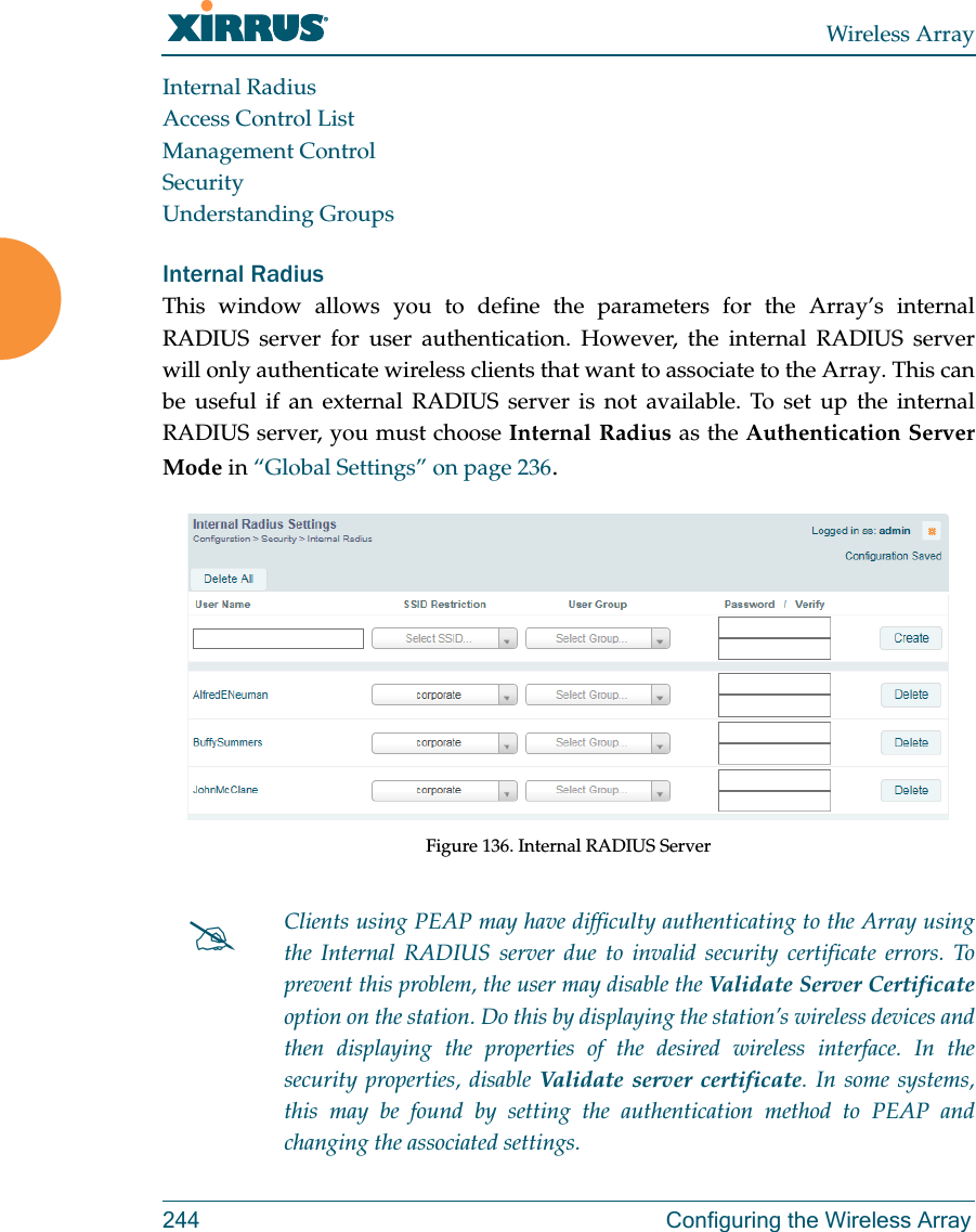 Wireless Array244 Configuring the Wireless ArrayInternal RadiusAccess Control ListManagement ControlSecurityUnderstanding GroupsInternal Radius This window allows you to define the parameters for the Array’s internal RADIUS server for user authentication. However, the internal RADIUS server will only authenticate wireless clients that want to associate to the Array. This can be useful if an external RADIUS server is not available. To set up the internal RADIUS server, you must choose Internal Radius as the Authentication Server Mode in “Global Settings” on page 236.Figure 136. Internal RADIUS Server Clients using PEAP may have difficulty authenticating to the Array using the Internal RADIUS server due to invalid security certificate errors. To prevent this problem, the user may disable the Validate Server Certificateoption on the station. Do this by displaying the station’s wireless devices and then displaying the properties of the desired wireless interface. In the security properties, disable Validate server certificate. In some systems, this may be found by setting the authentication method to PEAP and changing the associated settings. 