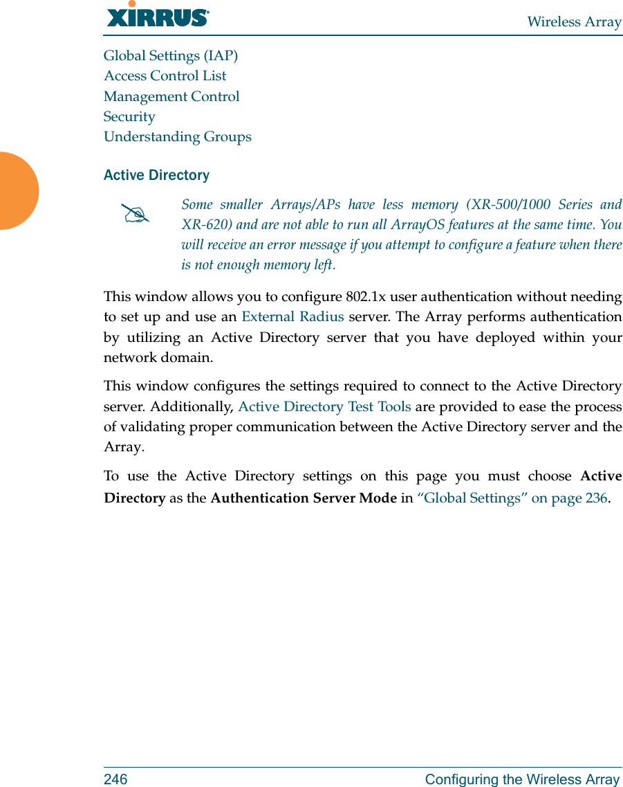Wireless Array246 Configuring the Wireless ArrayGlobal Settings (IAP)Access Control ListManagement ControlSecurityUnderstanding GroupsActive DirectoryThis window allows you to configure 802.1x user authentication without needing to set up and use an External Radius server. The Array performs authentication by utilizing an Active Directory server that you have deployed within your network domain. This window configures the settings required to connect to the Active Directory server. Additionally, Active Directory Test Tools are provided to ease the process of validating proper communication between the Active Directory server and the Array. To use the Active Directory settings on this page you must choose Active Directory as the Authentication Server Mode in “Global Settings” on page 236. Some smaller Arrays/APs have less memory (XR-500/1000 Series and XR-620) and are not able to run all ArrayOS features at the same time. You will receive an error message if you attempt to configure a feature when there is not enough memory left. 